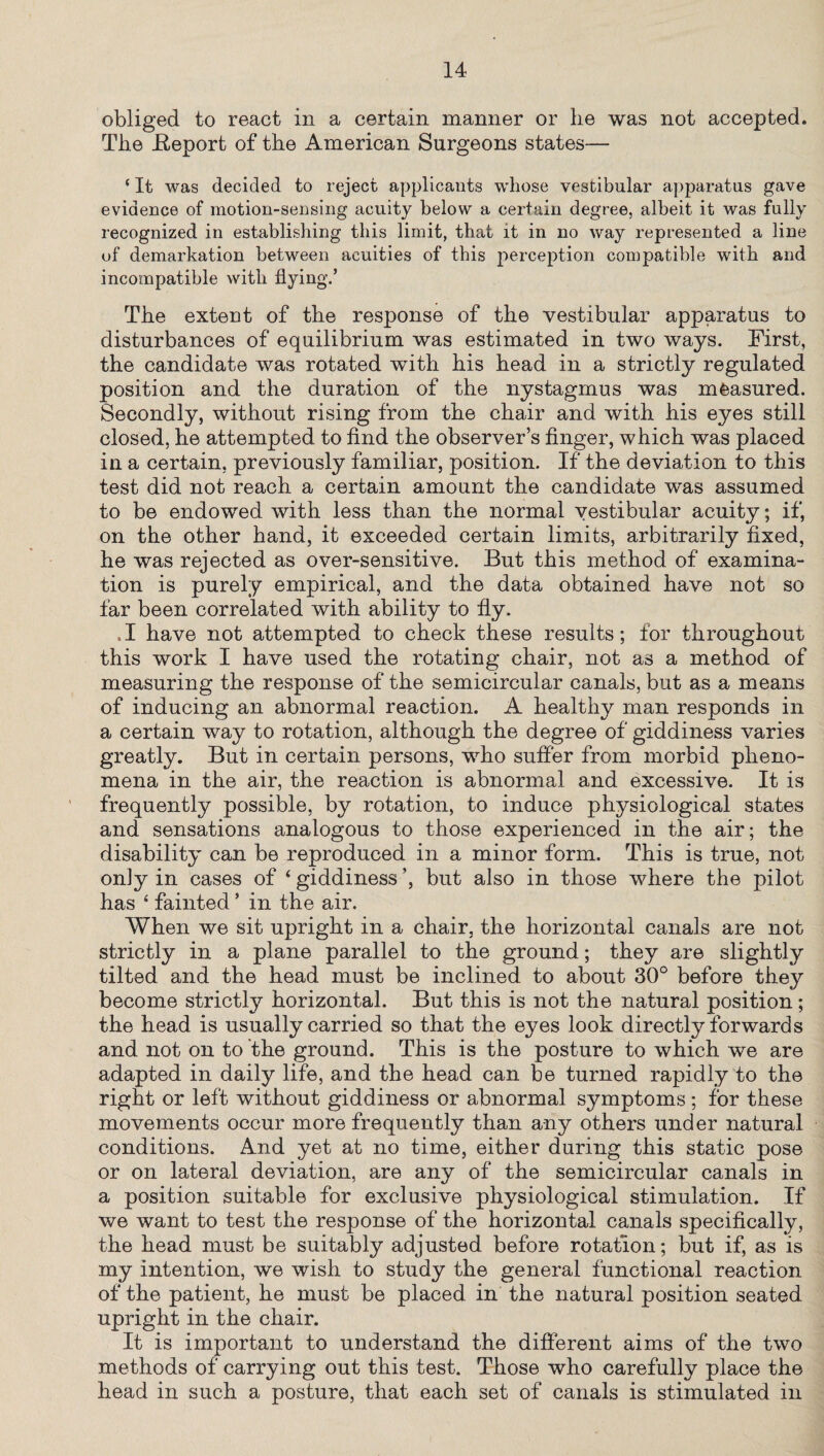 obliged to react in a certain manner or he was not accepted. The .Report of the American Surgeons states— ‘ It was decided to reject applicants whose vestibular apparatus gave evidence of motion-sensing acuity below a certain degree, albeit it was fully recognized in establishing this limit, that it in no way represented a line of demarkation between acuities of this perception compatible with and incompatible with flying.’ The extent of the response of the vestibular apparatus to disturbances of equilibrium was estimated in two ways. First, the candidate was rotated with his head in a strictly regulated position and the duration of the nystagmus was measured. Secondly, without rising from the chair and with his eyes still closed, he attempted to find the observer’s finger, which was placed in a certain, previously familiar, position. If the deviation to this test did not reach a certain amount the candidate was assumed to be endowed with less than the normal vestibular acuity; if, on the other hand, it exceeded certain limits, arbitrarily fixed, he was rejected as over-sensitive. But this method of examina¬ tion is purely empirical, and the data obtained have not so far been correlated with ability to fly. .1 have not attempted to check these results; for throughout this work I have used the rotating chair, not as a method of measuring the response of the semicircular canals, but as a means of inducing an abnormal reaction. A healthy man responds in a certain way to rotation, although the degree of giddiness varies greatly. But in certain persons, who suffer from morbid pheno¬ mena in the air, the reaction is abnormal and excessive. It is frequently possible, by rotation, to induce physiological states and sensations analogous to those experienced in the air; the disability can be reproduced in a minor form. This is true, not on]y in cases of ‘ giddiness ’, but also in those where the pilot has 4 fainted ’ in the air. When we sit upright in a chair, the horizontal canals are not strictly in a plane parallel to the ground; they are slightly tilted and the head must be inclined to about 30° before they become strictly horizontal. But this is not the natural position; the head is usually carried so that the eyes look directly forwards and not on to the ground. This is the posture to which we are adapted in daily life, and the head can be turned rapidly to the right or left without giddiness or abnormal symptoms; for these movements occur more frequently than any others under natural conditions. And yet at no time, either during this static pose or on lateral deviation, are any of the semicircular canals in a position suitable for exclusive physiological stimulation. If we want to test the response of the horizontal canals specifically, the head must be suitably adjusted before rotation; but if, as is my intention, we wish to study the general functional reaction of the patient, he must be placed in the natural position seated upright in the chair. It is important to understand the different aims of the two methods of carrying out this test. Those who carefully place the head in such a posture, that each set of canals is stimulated in