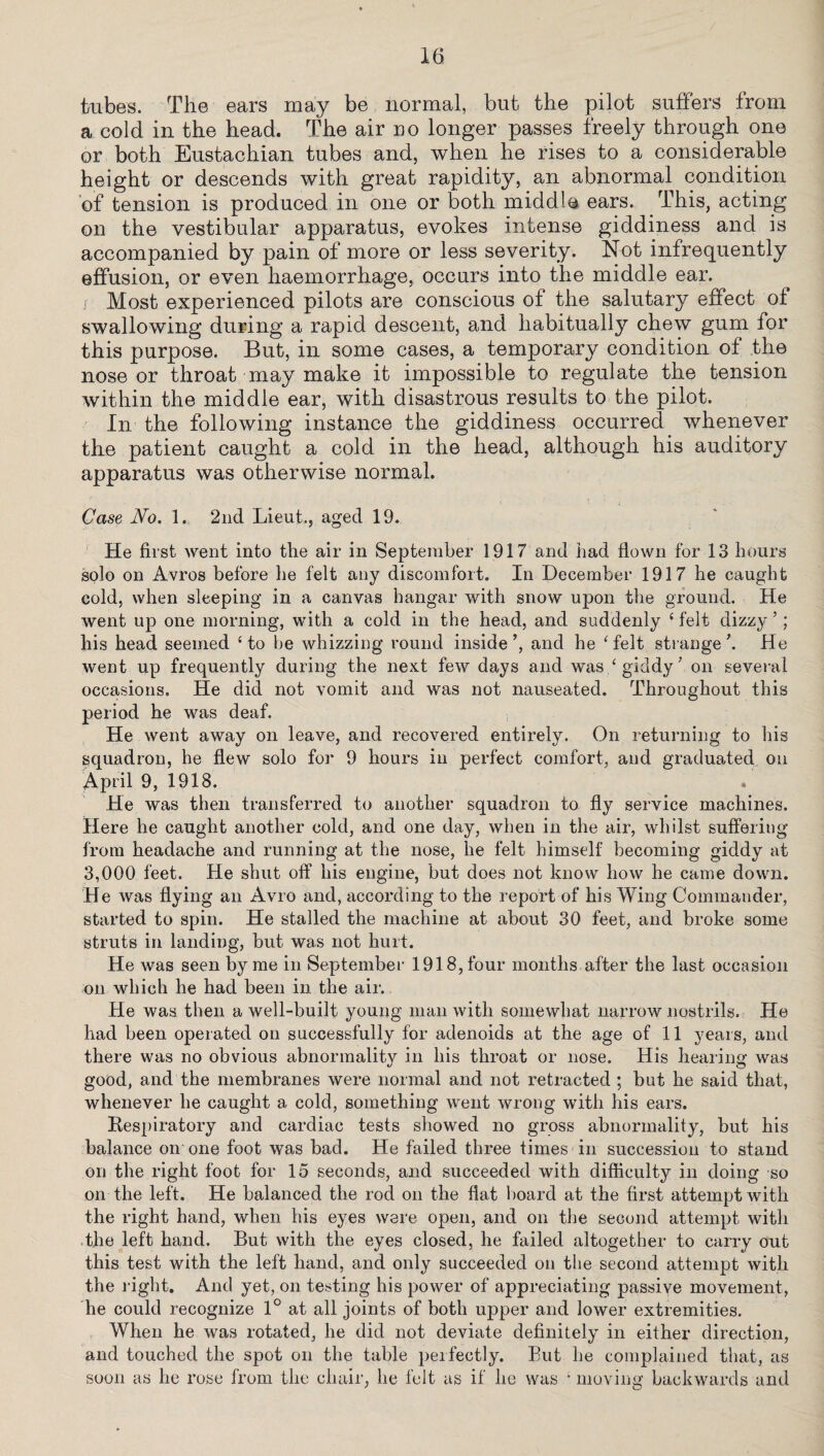 tubes. The ears may be normal, but the pilot suffers from a cold in the head. The air do longer passes freely through one or both Eustachian tubes and, when he rises to a considerable height or descends with great rapidity, an abnormal condition of tension is produced in one or both middle ears. This, acting on the vestibular apparatus, evokes intense giddiness and is accompanied by pain of more or less severity. Not infrequently effusion, or even haemorrhage, occurs into the middle ear. i Most experienced pilots are conscious of the salutary effect of swallowing during a rapid descent, and habitually chew gum for this purpose. But, in some cases, a temporary condition of the nose or throat may make it impossible to regulate the tension within the middle ear, with disastrous results to the pilot. In the following instance the giddiness occurred whenever the patient caught a cold in the head, although his auditory apparatus was otherwise normal. Case No. 1. 2nd Lieut., aged 19. He first went into the air in September 1917 and had flown for 13 hours solo on Avros before he felt any discomfort. In December 1917 he caught cold, when sleeping in a canvas hangar with snow upon the ground. He went up one morning, with a cold in the head, and suddenly ‘ felt dizzy ’; his head seemed ‘to be whizzing round inside’, and he ‘felt strange’. He went up frequently during the next few days and was ‘ giddy ’ on several occasions. He did not vomit and was not nauseated. Throughout this period he was deaf. He went away on leave, and recovered entirely. On returning to his squadron, he flew solo for 9 hours in perfect comfort, and graduated on April 9, 1918. He was then transferred to another squadron to fly service machines. Here he canglit another cold, and one day, when in the air, whilst suffering from headache and running at the nose, he felt himself becoming giddy at 3,000 feet. He shut off his engine, but does not know how he came down. He was flying an Avro and, according to the report of his Wing Commander, started to spin. He stalled the machine at about 30 feet, and broke some struts in landing, but was not hurt. He was seen by me in September 1918, four months after the last occasion on which he had been in the air. He was then a well-built young man with somewhat narrow nostrils. He had been operated on successfully for adenoids at the age of 11 years, and there was no obvious abnormality in his throat or nose. His hearing was good, and the membranes were normal and not retracted ; but he said that, whenever he caught a cold, something went wrong with his ears. Respiratory and cardiac tests showed no gross abnormality, but his balance on one foot was bad. He failed three times in succession to stand on the right foot for 15 seconds, and succeeded with difficulty in doing so on the left. He balanced the rod on the flat board at the first attempt with the right hand, when his eyes were open, and on the second attempt with the left hand. But with the eyes closed, he failed altogether to carry out this test with the left hand, and only succeeded on the second attempt with the right. And yet, on testing his power of appreciating passive movement, he could recognize 1° at all joints of both upper and lower extremities. When he was rotated, he did not deviate definitely in either direction, and touched the spot on the table perfectly. But he complained that, as soon as he rose from the chair, he felt as if he was 1 moving backwards and