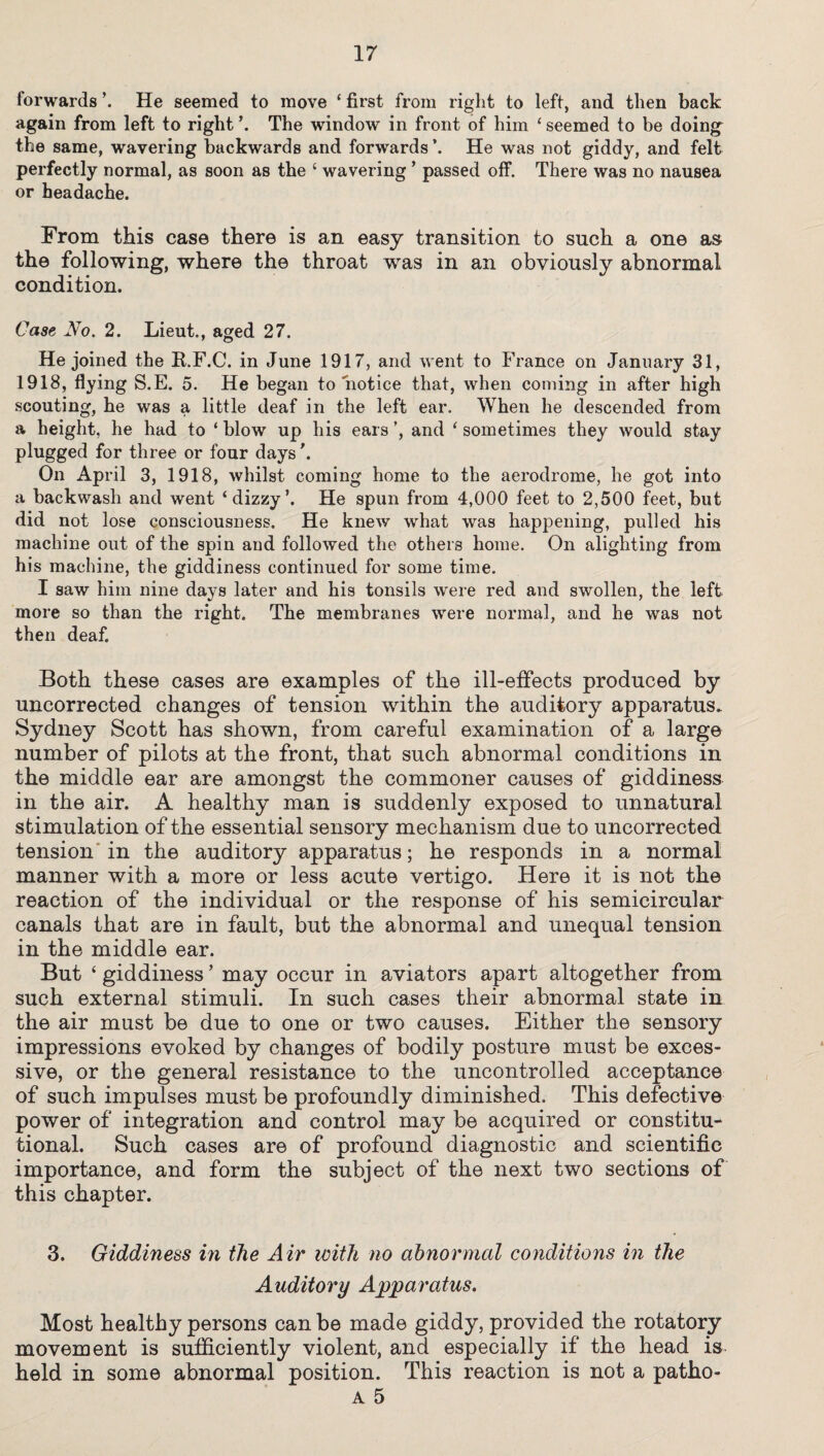 forwards ’. He seemed to move ‘ first from right to left, and then back again from left to right \ The window in front of him ‘ seemed to be doing the same, wavering backwards and forwards \ He was not giddy, and felt perfectly normal, as soon as the ‘ wavering ’ passed off. There was no nausea or headache. From this case there is an easy transition to such a one as the following, where the throat was in an obviously abnormal condition. Case No. 2. Lieut., aged 27. He joined the R.F.C. in June 1917, and went to France on January 31, 1918, flying S.E. 5. He began to notice that, when coming in after high scouting, he was a little deaf in the left ear. When he descended from a height, he had to ‘ blow up his ears ’, and ‘ sometimes they would stay plugged for three or four days'. On April 3, 1918, whilst coming home to the aerodrome, he got into a backwash and went ‘dizzy*. He spun from 4,000 feet to 2,500 feet, but did not lose consciousness. He knew what was happening, pulled his machine out of the spin and followed the others home. On alighting from his machine, the giddiness continued for some time. I saw him nine days later and his tonsils were red and swollen, the left more so than the right. The membranes were normal, and he was not then deaf. Both these cases are examples of the ill-effects produced by uncorrected changes of tension within the auditory apparatus. Sydney Scott has shown, from careful examination of a large number of pilots at the front, that such abnormal conditions in the middle ear are amongst the commoner causes of giddiness in the air. A healthy man is suddenly exposed to unnatural stimulation of the essential sensory mechanism due to uncorrected tension in the auditory apparatus; he responds in a normal manner with a more or less acute vertigo. Here it is not the reaction of the individual or the response of his semicircular canals that are in fault, but the abnormal and unequal tension in the middle ear. But ‘ giddiness ’ may occur in aviators apart altogether from such external stimuli. In such cases their abnormal state in the air must be due to one or two causes. Either the sensory impressions evoked by changes of bodily posture must be exces¬ sive, or the general resistance to the uncontrolled acceptance of such impulses must be profoundly diminished. This defective power of integration and control may be acquired or constitu¬ tional. Such cases are of profound diagnostic and scientific importance, and form the subject of the next two sections of this chapter. 3. Giddiness in the Air with no abnormal conditions in the Auditory Apparatus. Most healthy persons can be made giddy, provided the rotatory movement is sufficiently violent, and especially if the head is held in some abnormal position. This reaction is not a patho-