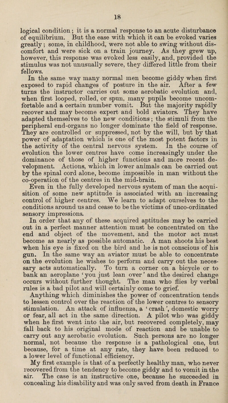 logical condition; it is a normal response to an acute disturbance of equilibrium. But the ease with which it can be evoked varies greatly; some, in childhood, were not able to swing without dis¬ comfort and were sick on a train journey. As they grew up, however, this response was evoked less easily, and, provided the stimulus was not unusually severe, they differed little from their fellows. In the same way many normal men become giddy when first exposed to rapid changes of posture in the air. After a few turns the instructor carries out some aerobatic evolution and, when first looped, rolled, or spun, many pupils become uncom¬ fortable and a certain number vomit. But the majority rapidly recover and may become expert and bold aviators. They have adapted themselves to the new conditions; the stimuli from the peripheral end-organs no longer dominate the field of response. They are controlled or suppressed, not by the will, but by that power of adaptation which is one of the most potent factors in the activity of the central nervous system. In the course of evolution the lower centres have come increasingly under the dominance of those of higher functions and more recent de¬ velopment. Actions, which in lower animals can be carried out by the spinal cord alone, become impossible in man without the co-operation of the centres in the mid-brain. Even in the fully developed nervous system of man the acqui¬ sition of some new aptitude is associated with an increasing control of higher centres. We learn to adapt ourselves to the conditions around us and cease to be the victims of unco-ordinated sensory impressions. In order that any of these acquired aptitudes may be carried out in a perfect manner attention must be concentrated on the end and object of the movement, and the motor act must become as nearly as possible automatic. A man shoots his best when his eye is fixed on the bird and he is not conscious of his gun. In the same way an aviator must be able to concentrate on the evolution he wishes to perform and carry out the neces¬ sary acts automatically. To turn a corner on a bicycle or to bank an aeroplane ‘you just lean over’ and the desired change occurs without further thought. The man who flies by verbal rules is a bad pilot and will certainly come to grief. Anything which diminishes the power of concentration tends to lessen control over the reaction of the lower centres to sensory stimulation. An attack of influenza, a ‘ crash domestic worry or fear, all act in the same direction. A pilot who was giddy when he first went into the air, but recovered completely, may fall back to his original mode of reaction and be unable to carry out any aerobatic evolution. Such persons are no longer normal, not because the response is a pathological one, but because, for a time at any rate, they have been reduced to a lower level of functional efficiency. My first example is that of a perfectly healthy man, who never recovered from the tendency to become giddy and to vomit in the air. The case is an instructive one, because he succeeded in concealing his disability and was only saved from death in France