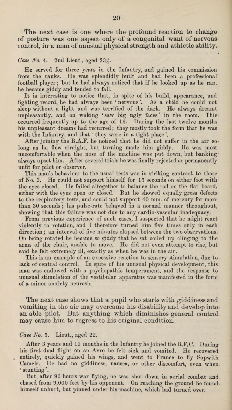 The next case is one where the profound reaction to change of posture was one aspect only of a congenital want of nervous control, in a man of unusual physical strength and athletic ability. * i Case No. 4. 2nd Lieut., aged 23|. He served for three years in the Infantry, and gained his commission from the ranks. He was splendidly built and had been a professional’ football player; hut he had always noticed that if he looked up as he ran, he became giddy and tended to fall. It is interesting to notice that, in spite of his build, appearance, and fighting record, he had always been ‘ nervous ’. As a child he could not sleep without a light and was terrified of the dark. He always dreamt unpleasantly, and on waking ‘ saw big ugly faces ’ in the room. This occurred frequently up to the age of 16. During the last twelve months his unpleasant dreams had recurred; they mostly took the form that he was with the Infantry, and that ‘ they were in a tight place \ After joining the K.A.F. he noticed that he did not suffer in the air so • long as he flew straight, but turning made him giddy. He was most uncomfortable when the nose of the machine was put down, hut hanking always upset him. After several trials he was finally rejected as permanently unfit for pilot or observer. This man’s behaviour to the usual tests was in striking contrast to those of No. ,3. He could not support himself for 15 seconds on either foot with the eyes closed. He failed altogether to balance the rod on the flat board, either with the eyes open or closed. But he showed equally gross defects to the respiratory tests, and could not support 40 mm. of mercury for more than 30 seconds ; his pulse-rate behaved in a normal manner throughout, showing that this failure was not due to any cardio-vascular inadequacy. From previous experience of such cases, I suspected that he might react violently to rotation, and I therefore turned him five times only in each direction; an interval of five minutes elapsed between the two observations. On being rotated he became so giddy that he sat coiled up clinging to the arms of the chair, unable to move. He did not even attempt to rise, hut said he felt extremely ill, exactly as when he was in the air. This is an example of an excessive reaction to sensory stimulation, due to lack of central control. In spite of his unusual physical development, this man was endowed with a psychopathic temperament, and the response to unusual stimulation of the vestibular apparatus was manifested in the form of a minor anxiety neurosis. The next case shows that a pupil who starts with giddiness and vomiting in the air may overcame his disability and develop into an able pilot. But anything which diminishes general control may cause him to regress to his original condition. Case No. 5. Lieut., aged 22. After 3 years and 11 months in the Infantry he joined the B.F.C. During his first dual flight on an Avro he felt sick and vomited. He recovered „ entirely, quickly gained his wings, and went to France to fly Sopwith Camels. He had no giddiness, nausea, or other discomfort, even when. ‘ stunting'. But, after 90 hours war flying, he was shot down in aerial combat and chased from 9,000 feet by his opponent. On reaching the ground he found, himself unhurt, hut pinned under his machine, which had turned over.