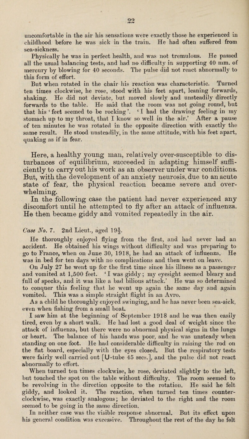 uncomfortable in the air his sensations were exactly those he experienced in childhood before he was sick in the train. He had often suffered from sea-sickness. Physically he was in perfect health, and was not tremulous. He passed all the usual balancing tests, and had no difficulty in supporting 40 mm. of mercury by blowing for 40 seconds. The pulse did not react abnormally to this form of effort. But when rotated in the chair his reaction was characteristic. Turned ten times clockwise, he rose, stood with his feet apart, leaning forwards, shaking. He did not deviate, but moved slowly and unsteadily directly forwards to the table. He said that the room was not going round, but that his ‘ feet seemed to be rocking ’. ‘ I had the drawing feeling in my stomach up to my throat, that I know so well in the air.’ After a pause of ten minutes he was rotated in the opposite direction with exactly the same result. He stood unsteadily, in the same attitude, with his feet apart, quaking as if in fear. Here, a healthy young man, relatively over-susceptible to dis¬ turbances of equilibrium, succeeded in adapting himself suffi¬ ciently to carry out his work as an observer under war conditions. But, with the development of an anxiety neurosis, due to an acute state of fear, the physical reaction became severe and over¬ whelming. In the following case the patient had never experienced any discomfort until he attempted to fly after an attack of influenza. He then became giddy and vomited repeatedly in the air. Case No. 7. 2nd Lieut., aged 19^. He thoroughly enjoyed flying from the first, and had never had an accident. He obtained his wings without difficulty and was jDreparing to go to France, when on June 30, 1918, he had an attack of influenza. He was in bed for ten days with no complications and then went on leave. On July 27 he went up for the first time since his illness as a passenger and vomited at 1,500 feet. ‘I was giddy; my eyesight seemed bleary and full of specks, and it was like a bad bilious attack.’ He was so determined to conquer this feeling that he went up again the same day and again vomited. This was a simple straight flight in an Avro. As a child he thoroughly enjoyed swinging, and he has never been sea-sick, even when fishing from a small boat. I saw him at the beginning of September 1918 and he was then easily tired, even by a short walk. He had lost a good deal of weight since the attack of influenza, but there were no abnormal physical signs in the lungs or heart. The balance of his hands was poor, and he was unsteady when standing on one foot. He had considerable difficulty in raising the rod on the flat board, especially with the eyes closed. But the respiratory tests were fairly well carried out [U-tube 45 secs.], and the pulse did not react abnormally to effort. When turned ten times clockwise, he rose, deviated slightly to the left, but touched the spot on the table without difficulty. The room seemed to be revolving in the direction opposite to the rotation. He said he felt giddy, and looked it. The reaction, when turned ten times counter¬ clockwise, was exactly analogous; he deviated to the right and the room seemed to be going in the same direction. In neither case was the visible response abnormal. But its effect upon his general condition was excessive. Throughout the rest of the day he felt