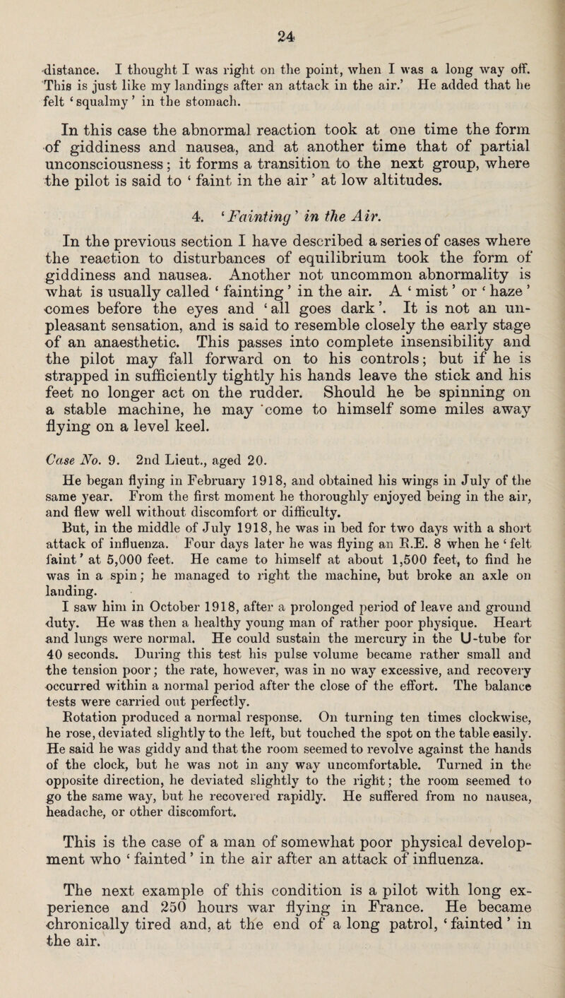 distance. I thought I was right on the point, when I was a long way off. This is just like my landings after an attack in the air.’ He added that he felt ‘squalmy’ in the stomach. In this case the abnormal reaction took at one time the form of giddiness and nausea, and at another time that of partial unconsciousness; it forms a transition to the next group, where the pilot is said to ‘ faint in the air5 at low altitudes. 4. ‘Fainting ’ in the Air. In the previous section I have described a series of cases where the reaction to disturbances of equilibrium took the form of giddiness and nausea. Another not uncommon abnormality is what is usually called ‘ fainting ’ in the air. A ‘ mist * or ‘ haze * comes before the eyes and ‘all goes dark ’. It is not an un¬ pleasant sensation, and is said to resemble closely the early stage of an anaesthetic. This passes into complete insensibility and the pilot may fall forward on to his controls; but if he is strapped in sufficiently tightly his hands leave the stick and his feet no longer act on the rudder. Should he be spinning on a stable machine, he may ‘come to himself some miles away flying on a level keel. Case No. 9. 2nd Lieut., aged 20. He began flying in February 1918, and obtained bis wings in July of the same year. From the first moment be thoroughly enjoyed being in the air, and flew well without discomfort or difficulty. But, in the middle of July 1918, he was in bed for two days with a short attack of influenza. Four days later he was flying an B.E. 8 when he 5 felt faint’ at 5,000 feet. He came to himself at about 1,500 feet, to find he was in a spin; he managed to right the machine, but broke an axle on landing. I saw him in October 1918, after a prolonged period of leave and ground duty. He was then a healthy young man of rather poor physique. Heart and lungs were normal. He could sustain the mercury in the U-tube for 40 seconds. During this test his pulse volume became rather small and the tension poor; the rate, however, was in no way excessive, and recovery occurred within a normal period after the close of the effort. The balance tests were carried out perfectly. Rotation produced a normal response. On turning ten times clockwise, he rose, deviated slightly to the left, but touched the spot on the table easily. He said he was giddy and that the room seemed to revolve against the hands of the clock, but he was not in any way uncomfortable. Turned in the opposite direction, he deviated slightly to the right; the room seemed to go the same way, but he recovered rapidly. He suffered from no nausea, headache, or other discomfort. This is the case of a man of somewhat poor physical develop¬ ment who ‘ fainted ’ in the air after an attack of influenza. The next example of this condition is a pilot with long ex¬ perience and 250 hours war flying in France. He became chronically tired and, at the end of a long patrol, ‘ fainted ’ in the air.