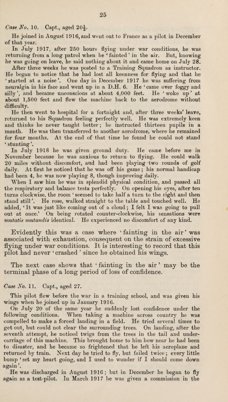 Case No. 10. Capt., aged 20^. He joined in August 1916, and went out to France as a pilot in December of that year. In July 1917, after 250 hours flying under war conditions, he was returning from a long patrol when he ‘ fainted 5 in the air. But, knowing he was going on leave, he said nothing about it and came home on July 28. After three weeks he was posted to a Training Squadron as instructor. He began to notice that he had lost all keenness for flying and that lie ‘ started at a noise \ One day in December 1917 he was suffering from neuralgia in his face and went up in a D.H. 6. He 4 came over foggy and silly ’, and became unconscious at about 4,000 feet. He 4 woke up’ at about 1,500 feet and flew the machine back to the aerodrome without difficulty. He then went to hospital for a fortnight and, after three weeks’ leave, returned to his Squadron feeling perfectly well. He was extremely keen and thinks he never taught better; he instructed thirteen pupils in a month. He was then transferred to another aerodrome, where he remained for four months. At the end of that time he found he could not stand 4 stunting ’. In July 1918 he was given ground duty. He came before me in November because he was anxious to return to flying. He could walk 20 miles without discomfort, aud had been playing two rounds of golf daily. At first he noticed that he was off his game ; his normal handicap had been 4, he was now playing 8, though improving daily. When I saw him he was in splendid physical condition, and passed all the respiratory and balance tests perfectly. On opening his eyes, after ten turns clockwise, the room 4 seemed to take half a turn to the right and then stand still ’. He rose, walked straight to the table and touched well. He added, 4 It was just like coming out of a cloud; I felt I was going to pull out at once.’ On being rotated counter-clockwise, his sensations were mutatis mutandis identical. He experienced no discomfort of any kind. Evidently this was a case where 4 fainting in the air ’ was associated with exhaustion, consequent on the strain of excessive flying under war conditions. It is interesting to record that this pilot had never ‘crashed ’ since he obtained his wings. The next case shows that 4 fainting in the air 5 may be the terminal phase of a long period of loss of confidence. Case No. 11. Capt., aged 27. This pilot flew before the war in a training school, and was given his wings when he joined up in January 1916. On July 20 of the same year he suddenly lost confidence under the following conditions. When taking a machine across country he was compelled to make a forced landing in a field. He tried several times to get out, but could not clear the surrounding trees. On landing, after the seventh attempt, he noticed twigs from the trees in the tail and under¬ carriage of this machine. This brought home to him how near he had been to disaster, and he became so frightened that he left his aeroplane and returned by train. Next day he tried to fly, but failed twice ; every little bump 4 set my heart going, and I used to wonder if I should come down again ’. He was discharged in August 1916; but in December he began to fly again as a test-pilot. In March 1917 he was given a commission in the