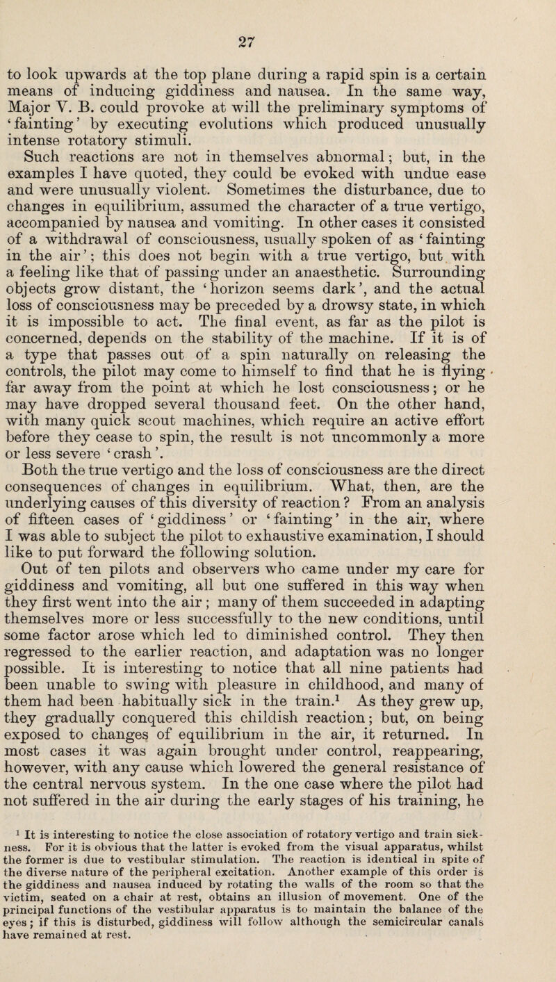 to look upwards at the top plane during a rapid spin is a certain means of inducing giddiness and nausea. In the same way, Major V. B. could provoke at will the preliminary symptoms of ‘fainting’ by executing evolutions which produced unusually intense rotatory stimuli. Such reactions are not in themselves abnormal; but, in the examples I have quoted, they could be evoked with undue ease and were unusually violent. Sometimes the disturbance, due to changes in equilibrium, assumed the character of a true vertigo, accompanied by nausea and vomiting. In other cases it consisted of a withdrawal of consciousness, usually spoken of as ‘ fainting in the air ’; this does not begin with a true vertigo, but with a feeling like that of passing under an anaesthetic. Surrounding objects grow distant, the ‘horizon seems dark’, and the actual loss of consciousness may be preceded by a drowsy state, in which it is impossible to act. The final event, as far as the pilot is concerned, depends on the stability of the machine. If it is of a type that passes out of a spin naturally on releasing the controls, the pilot may come to himself to find that he is flying * far away from the point at which he lost consciousness; or he may have dropped several thousand feet. On the other hand, with many quick scout machines, which require an active effort before they cease to spin, the result is not uncommonly a more or less severe ‘ crash ’. Both the true vertigo and the loss of consciousness are the direct consequences of changes in equilibrium. What, then, are the underlying causes of this diversity of reaction ? From an analysis of fifteen cases of ‘ giddiness ’ or ‘ fainting ’ in the air, where I was able to subject the pilot to exhaustive examination, I should like to put forward the following solution. Out of ten pilots and observers who came under my care for giddiness and vomiting, all but one suffered in this way when they first went into the air; many of them succeeded in adapting themselves more or less successfully to the new conditions, until some factor arose which led to diminished control. They then regressed to the earlier reaction, and adaptation was no longer possible. It is interesting to notice that all nine patients had been unable to swing with pleasure in childhood, and many of them had been habitually sick in the train.1 As they grew up, they gradually conquered this childish reaction; but, on being exposed to changes of equilibrium in the air, it returned. In most cases it was again brought under control, reappearing, however, with any cause which lowered the general resistance of the central nervous system. In the one case where the pilot had not suffered in the air during the early stages of his training, he 1 It is interesting to notice the close association of rotatory vertigo and train sick¬ ness. For it is obvious that the latter is evoked from the visual apparatus, whilst the former is due to vestibular stimulation. The reaction is identical in spite of the diverse nature of the peripheral excitation. Another example of this order is the giddiness and nausea induced by rotating the walls of the room so that the victim, seated on a chair at rest, obtains an illusion of movement. One of the principal functions of the vestibular apparatus is to maintain the balance of the eyes; if this is disturbed, giddiness will follow although the semicircular canals have remained at rest.