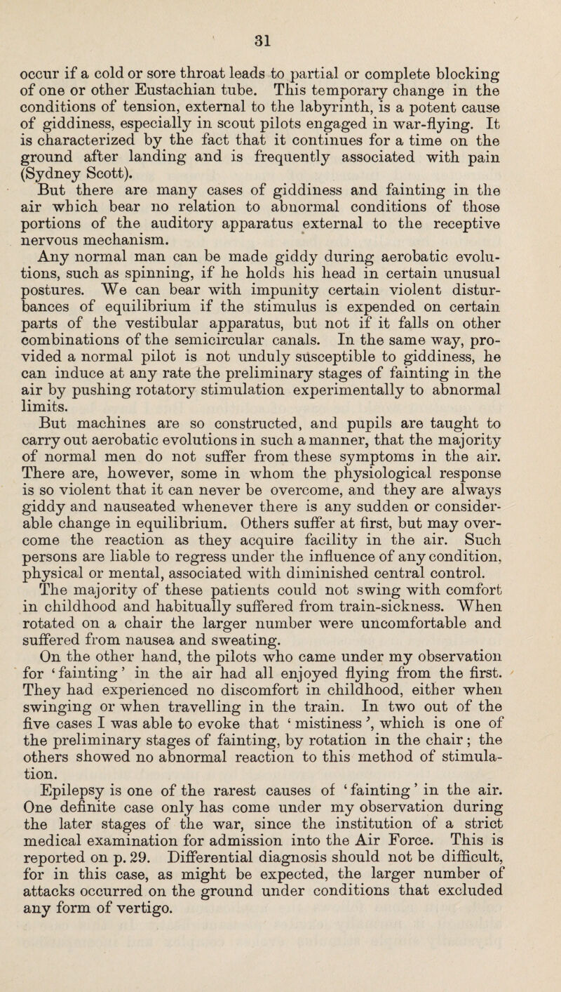 occur if a cold or sore throat leads to partial or complete blocking of one or other Eustachian tube. This temporary change in the conditions of tension, external to the labyrinth, is a potent cause of giddiness, especially in scout pilots engaged in war-flying. It is characterized by the fact that it continues for a time on the ground after landing and is frequently associated with pain (Sydney Scott). But there are many cases of giddiness and fainting in the air which bear no relation to abnormal conditions of those portions of the auditory apparatus external to the receptive nervous mechanism. Any normal man can be made giddy during aerobatic evolu¬ tions, such as spinning, if he holds his head in certain unusual postures. We can bear with impunity certain violent distur¬ bances of equilibrium if the stimulus is expended on certain parts of the vestibular apparatus, but not if it falls on other combinations of the semicircular canals. In the same way, pro¬ vided a normal pilot is not unduly susceptible to giddiness, he can induce at any rate the preliminary stages of fainting in the air by pushing rotatory stimulation experimentally to abnormal limits. But machines are so constructed, and pupils are taught to carryout aerobatic evolutions in such a manner, that the majority of normal men do not suffer from these symptoms in the air. There are, however, some in whom the physiological response is so violent that it can never be overcome, and they are always giddy and nauseated whenever there is any sudden or consider¬ able change in equilibrium. Others suffer at first, but may over¬ come the reaction as they acquire facility in the air. Such persons are liable to regress under the influence of any condition, physical or mental, associated with diminished central control. The majority of these patients could not swing with comfort in childhood and habitually suffered from train-sickness. When rotated on a chair the larger number were uncomfortable and suffered from nausea and sweating. On the other hand, the pilots who came under my observation for ‘fainting’ in the air had all enjoyed flying from the first. They had experienced no discomfort in childhood, either when swinging or when travelling in the train. In two out of the five cases I was able to evoke that ‘ mistiness\ which is one of the preliminary stages of fainting, by rotation in the chair ; the others showed no abnormal reaction to this method of stimula¬ tion. Epilepsy is one of the rarest causes of ‘ fainting ’ in the air. One definite case only has come under my observation during the later stages of the war, since the institution of a strict medical examination for admission into the Air Force. This is reported on p. 29. Differential diagnosis should not be difficult, for in this case, as might be expected, the larger number of attacks occurred on the ground under conditions that excluded any form of vertigo.