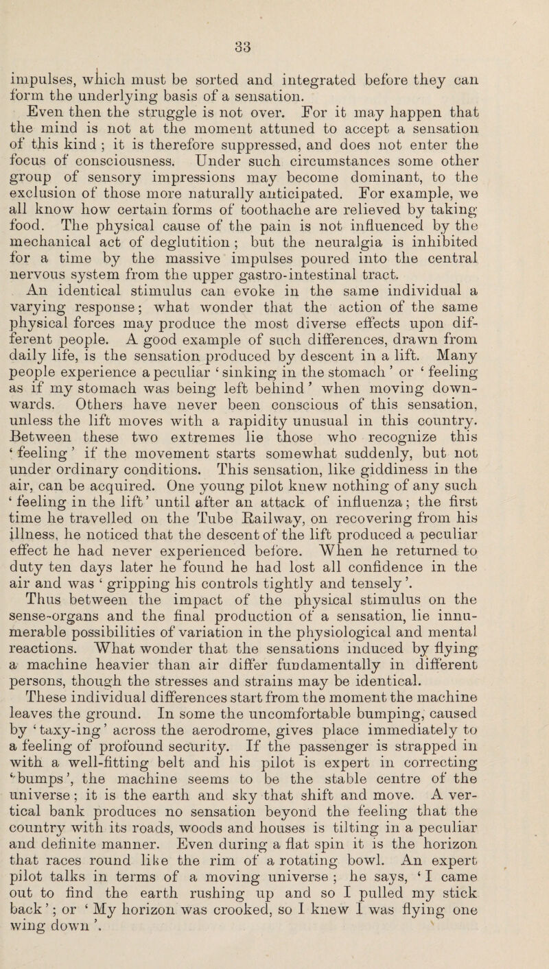 impulses, which must be sorted and integrated before they can form the underlying basis of a sensation. Even then the struggle is not over. For it may happen that the mind is not at the moment attuned to accept a sensation of this kind ; it is therefore suppressed, and does not enter the focus of consciousness. Under such circumstances some other group of sensory impressions may become dominant, to the exclusion of those more naturally anticipated. For example, we all know how certain forms of toothache are relieved by taking food. The physical cause of the pain is not influenced by the mechanical act of deglutition ; but the neuralgia is inhibited for a time by the massive impulses poured into the central nervous system from the upper gastro-intestinal tract. An identical stimulus can evoke in the same individual a varying response; what wonder that the action of the same physical forces may produce the most diverse effects upon dif¬ ferent people. A good example of such differences, drawn from daily life, is the sensation produced by descent in a lift. Many people experience a peculiar 4 sinking in the stomach ’ or 4 feeling as if my stomach was being left behind ’ when moving down¬ wards. Others have never been conscious of this sensation, unless the lift moves with a rapidit}^ unusual in this country. Between these two extremes lie those who recognize this 4 feeling 5 if the movement starts somewhat suddenly, but not under ordinary conditions. This sensation, like giddiness in the air, can be acquired. One young pilot knew nothing of any such 4 feeling in the lift’ until after an attack of influenza; the first time he travelled on the Tube Railway, on recovering from his illness, he noticed that the descent of the lift produced a peculiar effect he had never experienced before. When he returned to duty ten days later he found he had lost all confidence in the air and was 4 gripping his controls tightly and tensely5. Thus between the impact of the physical stimulus on the sense-organs and the final production of a sensation, lie innu¬ merable possibilities of variation in the physiological and mental reactions. What wonder that the sensations induced by hying a machine heavier than air differ fundamentally in different persons, though the stresses and strains may be identical. These individual differences start from the moment the machine leaves the ground. In some the uncomfortable bumping, caused by 4 taxy-ing ’ across the aerodrome, gives place immediately to a feeling of profound security. If the passenger is strapped in with a well-fitting belt and his pilot is expert in correcting ‘'bumps’, the machine seems to be the stable centre of the universe; it is the earth and sky that shift and move. A ver¬ tical bank produces no sensation beyond the feeling that the country with its roads, woods and houses is tilting in a peculiar and definite manner. Even during a flat spin it is the horizon that races round like the rim of a rotating bowl. An expert pilot talks in terms of a moving universe ; he says, 41 came out to find the earth rushing up and so I pulled my stick back’; or 4 My horizon was crooked, so I knew I was flying one wing down ’,