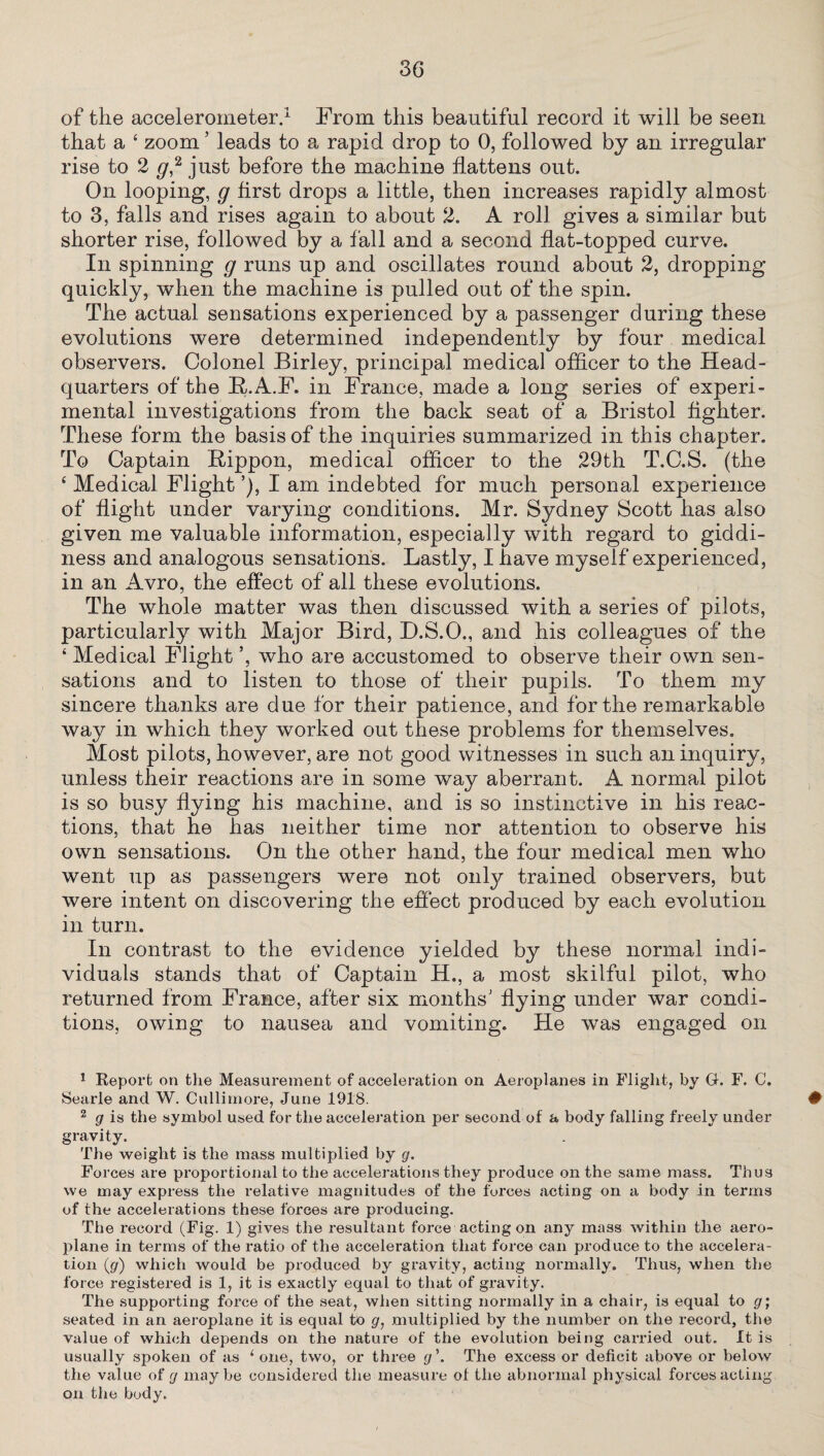 of the accelerometer.1 From this beautiful record it will be seen that a 4 zoom ’ leads to a rapid drop to 0, followed by an irregular rise to 2 y,2 * just before the machine flattens out. On looping, g first drops a little, then increases rapidly almost to 3, falls and rises again to about 2. A roll gives a similar but shorter rise, followed by a fall and a second flat-topped curve. In spinning g runs up and oscillates round about 2, dropping quickly, when the machine is pulled out of the spin. The actual sensations experienced by a passenger during these evolutions were determined independently by four medical observers. Colonel Birley, principal medical officer to the Head¬ quarters of the R.A.F. in France, made a long series of experi¬ mental investigations from the back seat of a Bristol fighter. These form the basis of the inquiries summarized in this chapter. To Captain Rippon, medical officer to the 29th T.C.S. (the 4 Medical Flight I am indebted for much personal experience of flight under varying conditions. Mr. Sydney Scott has also given me valuable information, especially with regard to giddi¬ ness and analogous sensations. Lastly, I have myself experienced, in an Avro, the effect of all these evolutions. The whole matter was then discussed with a series of pilots, particularly with Major Bird, D.S.O., and his colleagues of the 4 Medical Flight ’, who are accustomed to observe their own sen¬ sations and to listen to those of their pupils. To them my sincere thanks are due for their patience, and for the remarkable way in which they worked out these problems for themselves. Most pilots, however, are not good witnesses in such an inquiry, unless their reactions are in some way aberrant. A normal pilot is so busy flying his machine, and is so instinctive in his reac¬ tions, that he has neither time nor attention to observe his own sensations. On the other hand, the four medical men who went up as passengers were not only trained observers, but were intent on discovering the effect produced by each evolution in turn. In contrast to the evidence yielded by these normal indi¬ viduals stands that of Captain H., a most skilful pilot, who returned from France, after six months' flying under war condi¬ tions, owing to nausea and vomiting. He was engaged on 1 Keporfc on the Measurement of acceleration on Aeroplanes in Flight, by G. F. C. Searle and W. Cullirnore, June 1918. # 2 g is the symbol used for the acceleration per second of a body falling freely under gravity. The weight is the mass multiplied by g. Forces are proportional to the accelerations they produce on the same mass. Thus we may express the illative magnitudes of the forces acting on a body in terms of the accelerations these forces are producing. The record (Fig. 1) gives the resultant force acting on any mass within the aero¬ plane in terms of the ratio of the acceleration that force can produce to the accelera¬ tion (g) which would be produced by gravity, acting normally. Thus, when the force registered is 1, it is exactly equal to that of gravity. The supporting force of the seat, when sitting normally in a chair, is equal to g; seated in an aeroplane it is equal to g, multiplied by the number on the record, the value of which depends on the nature of the evolution being carried out. It is usually spoken of as 1 one, two, or three g\ The excess or deficit above or below the value of g maybe considered the measure of the abnormal physical forces acting on the body.