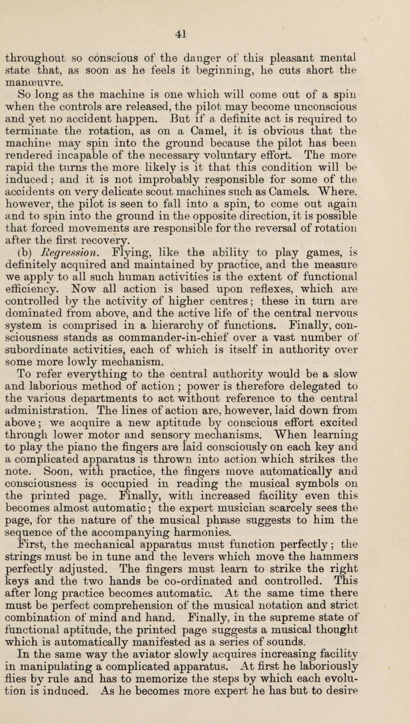 throughout so conscious of the danger of this pleasant mental state that, as soon as he feels it beginning, he cuts short the manoeuvre. So long as the machine is one which will come out of a spin when the controls are released, the pilot may become unconscious and yet no accident happen. But if a definite act is required to terminate the rotation, as on a Camel, it is obvious that the machine may spin into the ground because the pilot has been rendered incapable of the necessary voluntary effort. The more rapid the turns the more likely is it that this condition will be induced; and it is not improbably responsible for some of the accidents on very delicate scout machines such as Camels. Where, however, the pilot is seen to fall into a spin, to come out again and to spin into the ground in the opposite direction, it is possible that forced movements are responsible for the reversal of rotation after the first recovery. (b) Regression. Flying, like the ability to play games, is definitely acquired and maintained by practice, and the measure we apply to all such human activities is the extent of functional efficiency. Now all action is based upon reflexes, which are controlled by the activity of higher centres; these in turn are dominated from above, and the active life of the central nervous system is comprised in a hierarchy of functions. Finally, con¬ sciousness stands as commander-in-chief over a vast number of subordinate activities, each of which is itself in authority over some more lowly mechanism. To refer everything to the central authority would be a slow and laborious method of action ; power is therefore delegated to the various departments to act without reference to the central administration. The lines of action are, however, laid down from above; we acquire a new aptitude by conscious effort excited through lower motor and sensory mechanisms. When learning to play the piano the fingers are laid consciously on each key and a complicated apparatus is thrown into action which strikes the note. Soon, with practice, the fingers move automatically and consciousness is occupied in reading the musical symbols on the printed page. Finally, with increased facility even this becomes almost automatic; the expert musician scarcely sees the page, for the nature of the musical phrase suggests to him the sequence of the accompanying harmonies. First, the mechanical apparatus must function perfectly; the strings must be in tune and the levers which move the hammers perfectly adjusted. The fingers must learn to strike the right keys and the two hands be co-ordinated and controlled. This after long practice becomes automatic. At the same time there must be perfect comprehension of the musical notation and strict combination of mind and hand. Finally, in the supreme state of functional aptitude, the printed page suggests a musical thought which is automatically manifested as a series of sounds. In the same way the aviator slowly acquires increasing facility in manipulating a complicated apparatus. At first he laboriously flies by rule and has to memorize the steps by which each evolu¬ tion is induced. As he becomes more expert he has but to desire