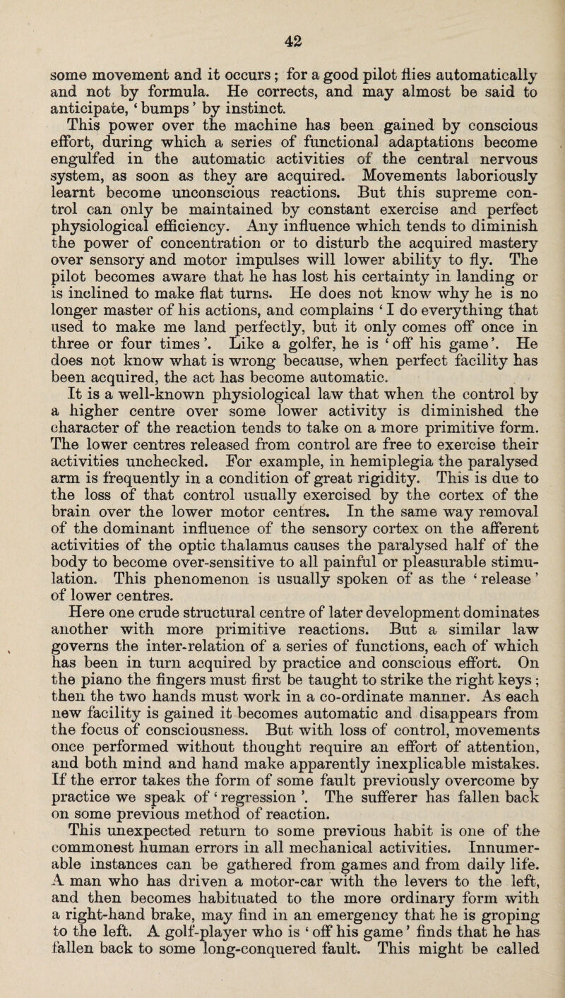 some movement and it occurs; for a good pilot flies automatically and not by formula. He corrects, and may almost be said to anticipate, ‘ bumps ’ by instinct. This power over the machine has been gained by conscious effort, during which a series of functional adaptations become engulfed in the automatic activities of the central nervous system, as soon as they are acquired. Movements laboriously learnt become unconscious reactions. But this supreme con¬ trol can only be maintained by constant exercise and perfect physiological efficiency. Any influence which tends to diminish the power of concentration or to disturb the acquired mastery over sensory and motor impulses will lower ability to fly. The pilot becomes aware that he has lost his certainty in landing or is inclined to make flat turns. He does not know why he is no longer master of his actions, and complains 41 do everything that used to make me land perfectly, but it only comes off once in three or four times \ Like a golfer, he is 4 off his game ’. He does not know what is wrong because, when perfect facility has been acquired, the act has become automatic. It is a well-known physiological law that when the control by a higher centre over some lower activity is diminished the character of the reaction tends to take on a more primitive form. The lower centres released from control are free to exercise their activities unchecked. For example, in hemiplegia the paralysed arm is frequently in a condition of great rigidity. This is due to the loss of that control usually exercised by the cortex of the brain over the lower motor centres. In the same way removal of the dominant influence of the sensory cortex on the afferent activities of the optic thalamus causes the paralysed half of the body to become over-sensitive to all painful or pleasurable stimu¬ lation, This phenomenon is usually spoken of as the 4 release ’ of lower centres. Here one crude structural centre of later development dominates another with more primitive reactions. But a similar law governs the inter-relation of a series of functions, each of which has been in turn acquired by practice and conscious effort. On the piano the fingers must first be taught to strike the right keys ; then the two hands must work in a co-ordinate manner. As each new facility is gained it becomes automatic and disappears from the focus of consciousness. But with loss of control, movements once performed without thought require an effort of attention, and both mind and hand make apparently inexplicable mistakes. If the error takes the form of some fault previously overcome by practice we speak of 4 regression \ The sufferer has fallen back on some previous method of reaction. This unexpected return to some previous habit is one of the commonest human errors in all mechanical activities. Innumer¬ able instances can be gathered from games and from daily life. A man who has driven a motor-car with the levers to the left, and then becomes habituated to the more ordinary form with a right-hand brake, may find in an emergency that he is groping to the left. A golf-player who is 4 off his game ’ finds that he has fallen back to some long-conquered fault. This might be called