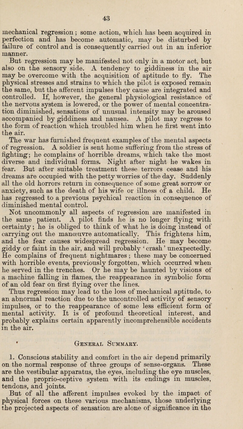mechanical regression; some action, which has been acquired in perfection and has become automatic, may be disturbed by failure of control and is consequently carried out in an inferior manner. But regression may be manifested not only in a motor act, but also on the sensory side. A tendency to giddiness in the air may be overcome with the acquisition of aptitude to fly. The physical stresses and strains to which the pilot is exposed remain the same, but the afferent impulses they cause are integrated and controlled. If, however, the general physiological resistance of the nervous system is lowered, or the power of mental concentra¬ tion diminished, sensations of unusual intensity may be aroused accompanied by giddiness and nausea. A pilot may regress to the form of reaction which troubled him when he first went into the air. The war has furnished frequent examples of the mental aspects of regression. A soldier is sent home suffering from the stress of fighting; he complains of horrible dreams, which take the most diverse and individual forms. Night after night he wakes in fear. But after suitable treatment these terrors cease and his dreams are occupied with the petty worries of the day. Suddenly all the old horrors return in consequence of some great sorrow or anxiety, such as the death of his wife or illness of a child. He has regressed to a previous psychical reaction in consequence of diminished mental control. Not uncommonly all aspects of regression are manifested in the same patient. A pilot finds he is no longer flying with certainty; he is obliged to think of what he is doing instead of carrying out the manoeuvre automatically. This frightens him, and the fear causes widespread regression. He may become giddy or faint in the air, and will probably 6 crash ’ unexpectedly. He complains of frequent nightmares ; these may be concerned with horrible events, previously forgotten, which occurred when he served in the trenches. Or he may be haunted by visions of a machine falling in flames, the reappearance in symbolic form of an old fear on first flying over the lines. Thus regression may lead to the loss of mechanical aptitude, to an abnormal reaction due to the uncontrolled activity of sensory impulses, or to the reappearance of some less efficient form of mental activity. It is of profound theoretical interest, and probably explains certain apparently incomprehensible accidents in the air. * General Summary. 1. Conscious stability and comfort in the air depend primarily on the normal response of three groups of sense-organs. These are the vestibular apparatus, the eyes, including the eye muscles, and the proprio-ceptive system with its endings in muscles, tendons, and joints. But of all the afferent impulses evoked by the impact of physical forces on these various mechanisms, those underlying the projected aspects of sensation are alone of significance in the