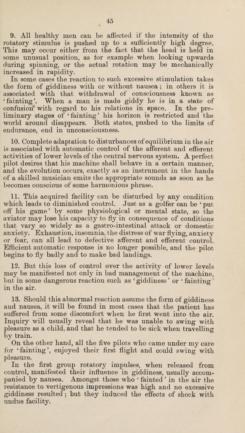 9. All healthy men can be affected if the intensity of the rotatory stimulus is pushed up to a sufficiently high degree. This may occur either from the fact that the head is held in some unusual position, as for example when looking upwards during spinning, or the actual rotation may be mechanically increased in rapidity. In some cases the reaction to such excessive stimulation takes the form of giddiness with or without nausea ; in others it is associated with that withdrawal of consciousness known as £ fainting When a man is made giddy he is in a state of confusion with regard to his relations in space. In the pre¬ liminary stages of ‘ fainting ’ his horizon is restricted and the world around disappears. Both states, pushed to the limits of endurance, end in unconsciousness. 10. Complete adaptation to disturbances of equilibrium in the air is associated with automatic control of the afferent and efferent activities of lower le vels of the central nervous system. A perfect pilot desires that his machine shall behave in a certain manner, and the evolution occurs, exactly as an instrument in the hands of a skilled musician emits the appropriate sounds as soon as he becomes conscious of some harmonious phrase. 11. This acquired facility can be disturbed by any condition which leads to diminished control. Just as a golfer can be ‘put off his game’ by some physiological or mental state, so the aviator may lose his capacity to fly in consequence of conditions that vary so widely as a gastro-intestinal attack or domestic anxiety. Exhaustion, insomnia, the distress of war flying, anxiety or fear, can all lead to defective afferent and efferent control Efficient automatic response is no longer possible, and the pilot begins to fly badly and to make bad landings. 12. But this loss of control over the activity of lower levels may be manifested not only in bad management of the machine, but in some dangerous reaction such as * giddiness ’ or 4 fainting ’ in the air. 13. Should this abnormal reaction assume the form of giddiness and nausea, it will be found in most cases that the patient has suffered from some discomfort when he first went into the air. Inquiry will usually reveal that he was unable to swing with pleasure as a child, and that he tended to be sick when travelling by train. On the other hand, all the five pilots who came under my care for ‘fainting’, enjoyed their first flight and could swing with pleasure. In the first group rotatory impulses, when released from control, manifested their influence in giddiness, usually accom¬ panied by nausea. Amongst those who ‘ fainted 5 in the air the resistance to vertigenous impressions was high and no excessive giddiness resulted; but they induced the effects of shock with undue facility.