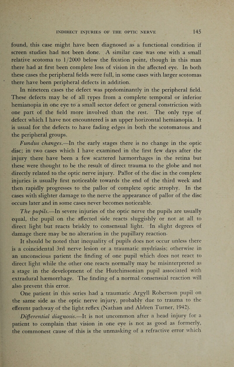 found, this case might have been diagnosed as a functional condition if screen studies had not been done. A similar case was one with a small relative scotoma to 1/2000 below the fixation point, though in this man there had at first been complete loss of vision in the affected eye. In both these cases the peripheral fields were full, in some cases with larger scotomas there have been peripheral defects in addition. In nineteen cases the defect was predominantly in the peripheral field. These defects may be of all types from a complete temporal or inferior hemianopia in one eye to a small sector defect or general constriction with one part of the field more involved than the rest. The only type of defect which I have not encountered is an upper horizontal hemianopia. It is usual for the defects to have fading edges in both the scotomatous and the peripheral groups. Fundus changes.—In the early stages there is no change in the optic disc; in two cases which 1 have examined in the first few days after the injury there have been a few scattered haemorrhages in the retina but these were thought to he the result of direct trauma to the globe and not directly related to the optic nerve injury. Pallor of the disc in the complete injuries is usually first noticeable towards the end of the third week and then rapidly progresses to the pallor of complete optic atrophy. In the cases with slighter damage to the nerve the appearance of pallor of the disc occurs later and in some cases never becomes noticeable. The pupils.—In severe injuries of the optic nerve the pupils are usually equal, the pupil on the affected side reacts sluggishly or not at all to direct light but reacts briskly to consensual light. In slight degrees of damage there may be no alteration in the pupillary reaction- It should be noted that inequality of pupils does not occur unless there is a coincidental 3rd nerve lesion or a traumatic mydriasis; otherwise in an unconscious patient the finding of one pupil which does not react to direct light while the other one reacts normally may be misinterpreted as a stage in the development of the Hutchinsonian pupil associated with extradural haemorrhage. The finding of a normal consensual reaction will also prevent this error. One patient in this series had a traumatic Argyll Robertson pupil on the same side as the optic nerve injury, probably due to trauma to the efferent pathway of the light reflex (Nathan and Aldren Turner, 1942). Differential diagnosis.—It is not uncommon after a head injury for a patient to complain that vision in one eye is not as good as formerly, the commonest cause of this is the unmasking of a refractive error which