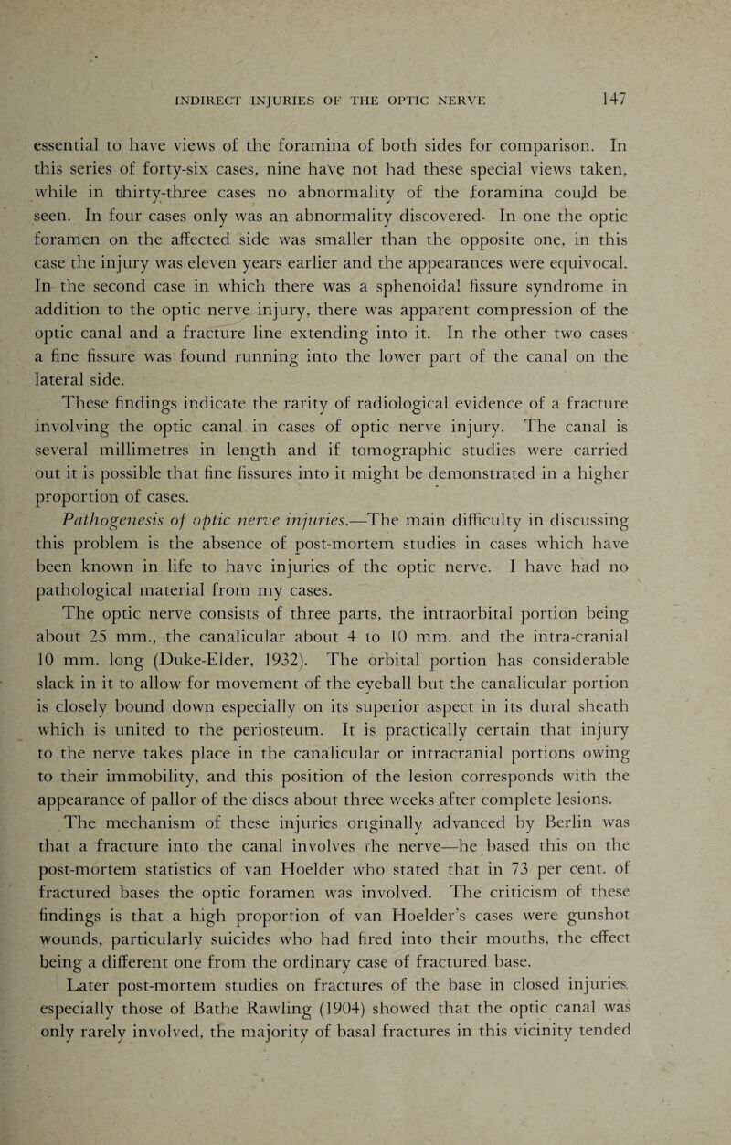 essential to have views of the foramina of both sides for comparison. In this series of forty-six cases, nine have not had these special views taken, while in thirty-three cases no abnormality of the foramina cotifd be seen. In four cases only was an abnormality discovered- In one the optic foramen on the affected side was smaller than the opposite one, in this case the injury was eleven years earlier and the appearances were equivocal. In the second case in which there was a sphenoidal fissure syndrome in addition to the optic nerve injury, there was apparent compression of the optic canal and a fracture line extending into it. In the other two cases a fine fissure was found running into the lower part of the canal on the lateral side. These findings indicate the rarity of radiological evidence of a fracture involving the optic canal in cases of optic nerve injury. The canal is several millimetres in length and if tomographic studies were carried out it is possible that fine fissures into it might he demonstrated in a higher proportion of cases. Pathogenesis of optic nerve injuries.—'The main difficulty in discussing this problem is the absence of post-mortem studies in cases which have been known in life to have injuries of the optic nerve. I have had no pathological material from my cases. The optic nerve consists of three parts, the intraorbital portion being about 25 mm., the canalicular about 4 to 10 mm. and the intra-cranial 10 mm. long (Duke-Elder, 1932). The orbital portion has considerable slack in it to allow for movement of the eyeball but the canalicular portion is closely hound down especially on its superior aspect in its dural sheath which is united to the periosteum. It is practically certain that injury to the nerve takes place in the canalicular or intracranial portions owing to their immobility, and this position of the lesion corresponds with the appearance of pallor of the discs about three weeks after complete lesions. The mechanism of these injuries originally advanced by Berlin was that a fracture into the canal involves the nerve—he based this on the post-mortem statistics of van Hoelder who stated that in 73 per cent, of fractured bases the optic foramen was involved. The criticism of these findings is that a high proportion of van Hoelder’s cases were gunshot wounds, particularly suicides who had fired into their mouths, the effect being a different one from the ordinary case of fractured base. Later post-mortem studies on fractures of the base in closed injuries, especially those of Bathe Rawling (1904) showed that the optic canal was only rarely involved, the majority of basal fractures in this vicinity tended