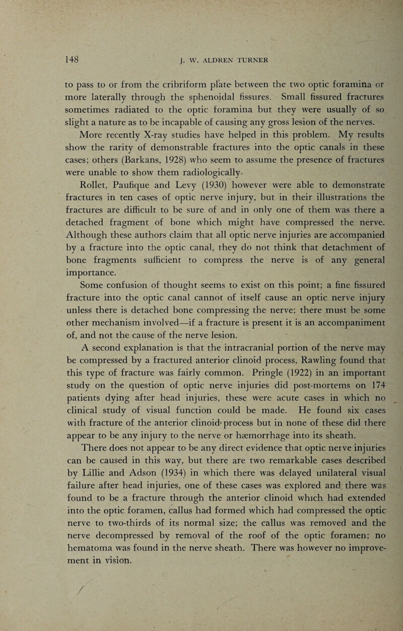 to pass to or from the cribriform plate between the two optic foramina or more laterally through the sphenoidal fissures. Small fissured fractures sometimes radiated to the optic foramina but they were usually of so slight a nature as to he incapable of causing any gross lesion of the nerves. More recently X-ray studies have helped in this problem. My results show the rarity of demonstrable fractures into the optic canals in these cases; others (Barkans, 1928) who seem to assume the presence of fractures were unable to show them radiologically- Rollet, Paufique and Levy (1930) however were able to demonstrate fractures in ten cases of optic nerve injury, but in their illustrations the fractures are difficult to he sure of and in only one of them was there a detached fragment of bone which might have compressed the nerve. Although these authors claim that all optic nerve injuries are accompanied by a fracture into the optic canal, they do not think that detachment of bone fragments sufficient to compress the nerve is of any general importance. Some confusion of thought seems to exist on this point; a fine fissured fracture into the optic canal cannot of itself cause an optic nerve injury unless there is detached bone compressing the nerve; there must be some other mechanism involved—if a fracture is present it is an accompaniment of, and not the cause of the nerve lesion. A second explanation is that the intracranial portion of the nerve may be compressed by a fractured anterior clinoid process, Rawling found that this type of fracture was fairly common. Pringle (1922) in an important study on the question of optic nerve injuries did post-mortems on 174 patients dying after head injuries, these were acute cases in which no clinical study of visual function could be made. He found six cases with fracture of the anterior clinoid- process but in none of these did there appear to be any injury to the nerve or haemorrhage into its sheath. There does not appear to be any direct evidence that optic nerve injuries can be caused in this way, but there are two remarkable cases described by Lillie and Adson (1934) in which there was delayed unilateral visual failure after head injuries, one of these cases was explored and there was found to be a fracture through the anterior clinoid which had extended into the optic foramen, callus had formed which had compressed the optic nerve to two-thirds of its normal size; the callus was removed and the nerve decompressed by removal of the roof of the optic foramen; no hematoma was found in the nerve sheath. There was however no improve¬ ment in vision. k *■ /'