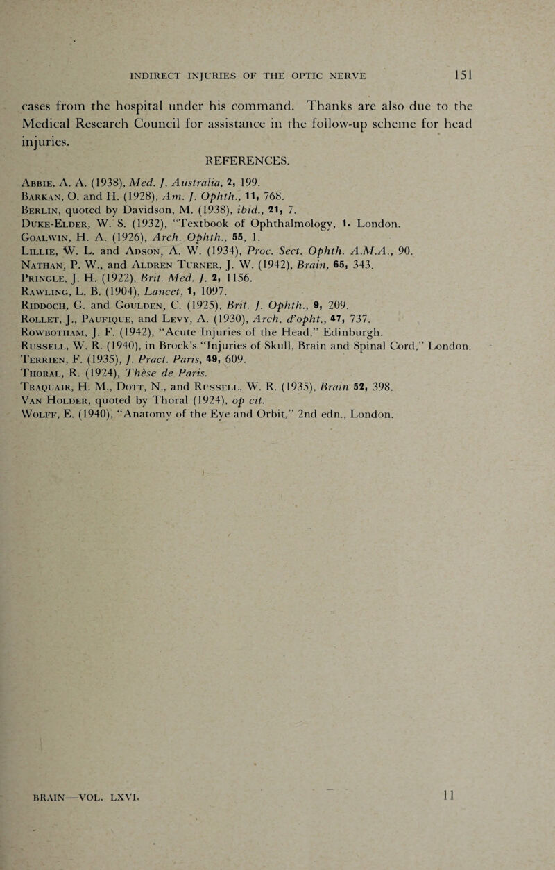 cases from the hospital under his command. Thanks are also due to the Medical Research Council for assistance in the follow-up scheme for head injuries. REFERENCES. Abbie, A. A. (1938), Med. J. Australia, 2, 199. Barkan, O. and H. (1928), Am. J. Ophth., 11) 768. Berlin, quoted by Davidson, M. (1938), ibid., 21, 7. Duke-Elder, W. S. (1932), “Textbook of Ophthalmology, 1. London. Goalwin, H. A. (1926), Arch. Ophth., 55, 1. Lillie, W. L. and Adson, A. W. (1934), Proc. Sect. Ophth. A.M.A., 90. Nathan, P. W., and Aldren Turner, J. W. (1942), Brain, 65, 343. Pringle, J. H. (1922), Brit. Med. ]. 2, 1156. Rawling, L. B. (1904), Lancet, 1, 1097. Riddoch, G. and Goulden, C. (1925), Brit. J. Ophth., 9, 209. Rollet, J., Paufique, and Levy, A. (1930), Arch, d’opht., 47, 737. Rowbotham, J. F. (1942), “Acute Injuries of the Head,” Edinburgh. Russell, W. R. (1940), in Brock’s “Injuries of Skull. Brain and Spinal Cord,” London. Terrien, F. (1935), J. Pract. Paris, 49, 609. Thoral, R. (1924), These de Paris. Traquair, H. M., Dott, N., and Russell, W. R. (1935), Brain 52, 398. Van Holder, quoted by Thoral (1924), op cit. Wolff, E. (1940), “Anatomy of the Eye and Orbit,” 2nd edn., London. BRAIN—VOL. LXVI. 11