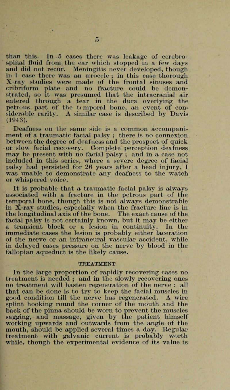 than this. In 5 cases there was leakage of cerebro¬ spinal fluid from the ear which stopped in a few days arid did not recur. Meningitis never developed, though iri I case there was an aerocele ; in this case thorough X-ray studies were made of the frontal sinuses and cribriform plate and no fracture could be demon¬ strated, so it was presumed that the intracranial air entered through a tear in the dura overlying the petrous part of the temporal bone, an event of con¬ siderable rarity. A similar case is described by Davis (1943). Deafness on the same side is a common accompani¬ ment of a traumatic facial palsy ; there is no connexion between the degree of deafness and the prospect of quick pr slow facial recovery. Complete perception deafness may be present with no facial palsy ; and in a case not included in this series, where a severe degree of facial palsy had persisted for 26 years after a head injury, I was unable to demonstrate any deafness to the watch or whispered voice. It is probable that a traumatic facial palsy is always associated with a fracture in the petrous part of the temporal bone, though this is not always demonstrable in X-ray studies, especially when the fracture line is in the longitudinal axis of the bone. The exact cause of the facial palsy is not certainly known, but it may be either a transient block or a lesion in continuity. In the immediate cases the lesion is probably either laceration of the nerve or an intraneural vascular accident, while in delayed cases pressure on the nerve by blood in the fallopian aqueduct is the likely cause. TREATMENT In the large proportion of rapidly recovering cases no treatment is needed ; and in the slowly recovering ones no treatment will hasten regeneration of the nerve : all that can be done is to try to keep the facial muscles in good condition till the nerve has regenerated. A wire splint hooking round the corner of the mouth and the back of the pinna should be worn to prevent the muscles sagging, and massage, given by the patient himself working upwards and outwards from the angle of the mouth, should be applied several times a day. Regular treatment with galvanic current is probably worth w7hile, though the experimental evidence of its value is