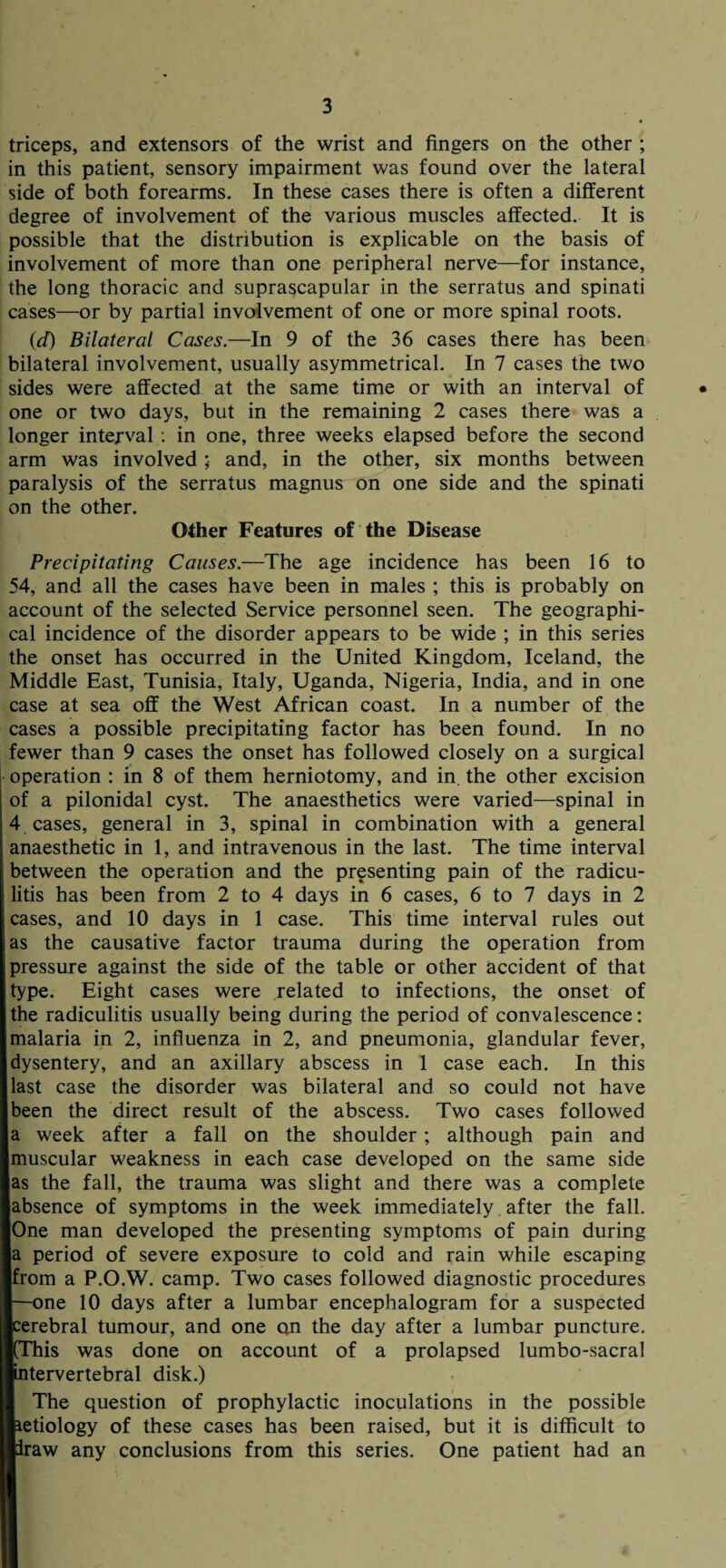 triceps, and extensors of the wrist and fingers on the other ; in this patient, sensory impairment was found over the lateral side of both forearms. In these cases there is often a different degree of involvement of the various muscles affected. It is possible that the distribution is explicable on the basis of involvement of more than one peripheral nerve—for instance, the long thoracic and suprascapular in the serratus and spinati cases—or by partial involvement of one or more spinal roots. (<d) Bilateral Cases.—In 9 of the 36 cases there has been bilateral involvement, usually asymmetrical. In 7 cases the two sides were affected at the same time or with an interval of one or two days, but in the remaining 2 cases there was a longer interval : in one, three weeks elapsed before the second arm was involved; and, in the other, six months between paralysis of the serratus magnus on one side and the spinati on the other. Other Features of the Disease Precipitating Causes.—The age incidence has been 16 to 54, and all the cases have been in males ; this is probably on account of the selected Service personnel seen. The geographi¬ cal incidence of the disorder appears to be wide ; in this series the onset has occurred in the United Kingdom, Iceland, the Middle East, Tunisia, Italy, Uganda, Nigeria, India, and in one case at sea off the West African coast. In a number of the cases a possible precipitating factor has been found. In no fewer than 9 cases the onset has followed closely on a surgical operation : in 8 of them herniotomy, and in the other excision of a pilonidal cyst. The anaesthetics were varied—spinal in 4 cases, general in 3, spinal in combination with a general anaesthetic in 1, and intravenous in the last. The time interval between the operation and the presenting pain of the radicu¬ litis has been from 2 to 4 days in 6 cases, 6 to 7 days in 2 cases, and 10 days in 1 case. This time interval rules out as the causative factor trauma during the operation from pressure against the side of the table or other accident of that type. Eight cases were related to infections, the onset of the radiculitis usually being during the period of convalescence: malaria in 2, influenza in 2, and pneumonia, glandular fever, dysentery, and an axillary abscess in 1 case each. In this last case the disorder was bilateral and so could not have been the direct result of the abscess. Two cases followed a week after a fall on the shoulder ; although pain and muscular weakness in each case developed on the same side as the fall, the trauma was slight and there was a complete absence of symptoms in the week immediately after the fall. One man developed the presenting symptoms of pain during a period of severe exposure to cold and rain while escaping from a P.O.W. camp. Two cases followed diagnostic procedures —one 10 days after a lumbar encephalogram for a suspected cerebral tumour, and one on the day after a lumbar puncture. (This was done on account of a prolapsed lumbo-sacral intervertebral disk.) The question of prophylactic inoculations in the possible tetiology of these cases has been raised, but it is difficult to Iraw any conclusions from this series. One patient had an
