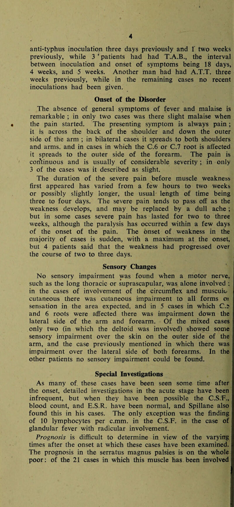 anti-typhus inoculation three days previously and 1' two weeks previously, while 3 ‘patients had had T.A.B., the interval between inoculation and onset of symptoms being 18 days, 4 weeks, and 5 weeks. Another man had had A.T.T. three weeks previously, while in the remaining cases no recent inoculations had been given. Onset of the Disorder The absence of general symptoms of fever and malaise is remarkable ; in only two cases was there slight malaise when the pain started. The presenting symptom is always pain ; it is across the back of the shoulder and down the outer side of the arm ; in bilateral cases it spreads to both shoulders and arms, and in cases in which the C.6 or C.7 root is affected it spreads to the outer side of the forearm. The pain is ' continuous and is usually of considerable severity ; in only 3 of the cases was it described as slight. The duration of the severe pain before muscle weakness first appeared has varied from a few hours to two weeks or possibly slightly longer, the usual length of time being three to four days. The severe pain tends to pass off as the weakness develops, and may be replaced by a dull ache; but in some cases severe pain has lasted for two to three weeks, although the paralysis has occurred within a few days of the onset of the pain. The onset of weakness in the majority of cases is sudden, with a maximum at the onset, but 4 patients said that the weakness had progressed over the course of two to three days. Sensory Changes No sensory impairment was found when a motor nerve, such as the long thoracic or suprascapular, was alone involved : in the cases of involvement of the circumflex and muscuk* cutaneous there was cutaneous impairment to all forms o* sensation in the area expected, and in 5 cases in which C.:> and 6 roots were affected there was impairment down the lateral side of the arm and forearm. Of the mixed cases only two (in which the deltoid was involved) showed some sensory impairment over the skin on the outer side of the arm, and the case previously mentioned in which there was impairment over the lateral side of both forearms. In the other patients no sensory impairment could be found. Special Investigations As many of these cases have been seen some time after the onset, detailed investigations in the acute stage have been infrequent, but when they have been possible the C.S.F., blood count, and E.S.R. have been normal, and Spillane also found this in his cases. The only exception was the finding of 10 lymphocytes per c.mm. in the C.S.F. in the case of glandular fever with radicular involvement. Prognosis is difficult to determine in view of the varying times after the onset at which these cases have been examined. The prognosis in the serratus magnus palsies is on the whole poor: of the 21 cases in which this muscle has been involved