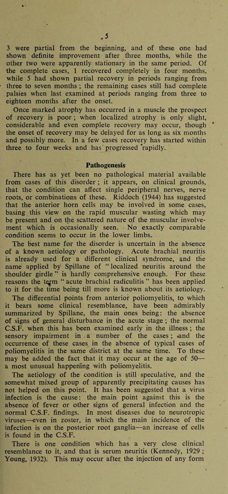 3 were partial from the beginning, and of these one had shown definite improvement after three months, while the other two were apparently stationary in the same period. Of the complete cases, 1 recovered completely in four months, while 5 had shown partial recovery in periods ranging from three to seven months ; the remaining cases still had complete palsies when last examined at periods ranging from three to eighteen months after the onset. Once marked atrophy has occurred in a muscle the prospect of recovery is poor ; when localized atrophy is only slight, considerable and even complete recovery may occur, though * the onset of recovery may be delayed for as long as six months and possibly more. In a few cases recovery has started within three to four weeks and has'progressed‘rapidly. Pathogenesis There has as yet been no pathological material available from cases of this disorder ; it appears, on clinical grounds, that the condition can affect single peripheral nerves, nerve roots, or combinations of these. Riddoch (1944) has suggested that the anterior horn cells may be involved in some cases, basing this view on the rapid muscular wasting which may be present and on the scattered nature of the muscular involve¬ ment which is occasionally seen. • No exactly comparable condition seems to occur in the lower limbs. The best name for the disorder is uncertain in the absence of a known aetiology or pathology. Acute brachial neuritis is already used for a different clinical syndrome, and the name applied by Spillane of “ localized neuritis around the shoulder girdle ” is hardly comprehensive enough. For these reasons the te^m “ acute brachial radiculitis ” has been applied to it for the time being till more is known about its aetiology. The differential points from anterior poliomyelitis, to which it bears some clinical resemblance, have been admirably summarized by Spillane, the main ones being: the absence of signs of general disturbance in the acute stage ; the normal C.S.F. when this has been examined early in the illness ; the sensory impairment in a number of the cases ; .and the occurrence of these cases in the absence of typical cases of poliomyelitis in the same district at the same time. To these may be added the fact that it may occur at the age of 50— a most unusual happening with poliomyelitis. The aetiology of the condition is still speculative, and the somewhat mixed group of apparently precipitating causes has not helped on this point. It has been suggested that a virus infection is the cause: the main point against this is the absence of fever or other signs of general infection and the normal C.S.F. findings. In most diseases due to neurotropic viruses—even in zoster, in which the main incidence of the infection is on the posterior root ganglia—an increase of cells is found in the C.S.F. There is one condition which has a very close clinical resemblance to it, and that is serum neuritis (Kennedy, 1929 ; Young, 1932). This may occur after the injection of any form