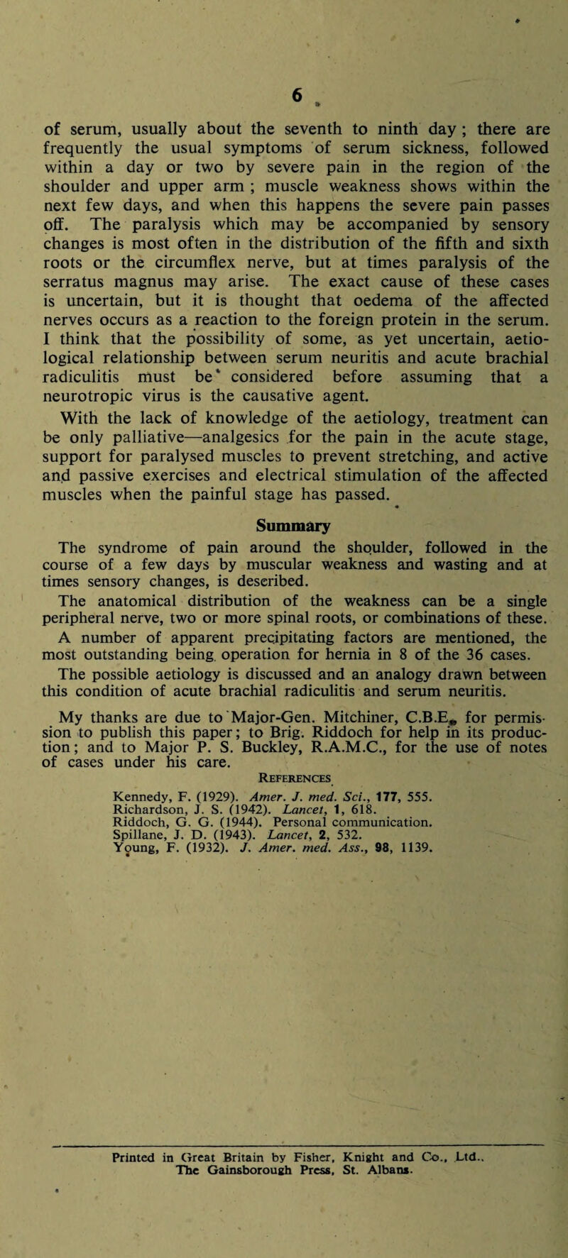 of serum, usually about the seventh to ninth day ; there are frequently the usual symptoms of serum sickness, followed within a day or two by severe pain in the region of the shoulder and upper arm ; muscle weakness shows within the next few days, and when this happens the severe pain passes off. The paralysis which may be accompanied by sensory changes is most often in the distribution of the fifth and sixth roots or the circumflex nerve, but at times paralysis of the serratus magnus may arise. The exact cause of these cases is uncertain, but it is thought that oedema of the affected nerves occurs as a reaction to the foreign protein in the serum. I think that the possibility of some, as yet uncertain, aetio- logical relationship between serum neuritis and acute brachial radiculitis must be* considered before assuming that a neurotropic virus is the causative agent. With the lack of knowledge of the aetiology, treatment can be only palliative—analgesics for the pain in the acute stage, support for paralysed muscles to prevent stretching, and active and passive exercises and electrical stimulation of the affected muscles when the painful stage has passed. Summary The syndrome of pain around the shoulder, followed in the course of a few days by muscular weakness and wasting and at times sensory changes, is described. The anatomical distribution of the weakness can be a single peripheral nerve, two or more spinal roots, or combinations of these. A number of apparent precipitating factors are mentioned, the most outstanding being, operation for hernia in 8 of the 36 cases. The possible aetiology is discussed and an analogy drawn between this condition of acute brachial radiculitis and serum neuritis. My thanks are due to'Major-Gen. Mitchiner, C.B.E, for permis¬ sion to publish this paper; to Brig. Riddoch for help in its produc¬ tion ; and to Major P. S. Buckley, R.A.M.C., for the use of notes of cases under his care. References Kennedy, F. (1929). Amer. J. med. Sci., 177, 555. Richardson, J. S. (1942). Lancet, 1, 618. Riddoch, G. G. (1944). Personal communication. Spillane, J. D. (1943). Lancet, 2, 532. Young, F. (1932). J. Amer. med. Ass., 98, 1139. Printed in Great Britain by Fisher. Knight and Co., Ltd.. The Gainsborough Press, St. Albans.