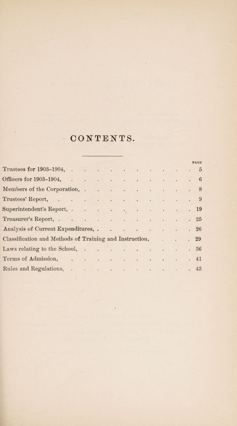 CONTENTS. PAGE Trustees for 1903-1904,.5 Officers for 1903-1904,.6 Members of the Corporation,.8 Trustees’ Report,.9 Superintendent’s Report,.19 Treasurer’s Report,.25 Analysis of Current Expenditures,.26 Classification and Methods of Training and Instruction, . . .29 Laws relating to the School,.36 Terms of Admission,.41 Rules and Regulations,.43