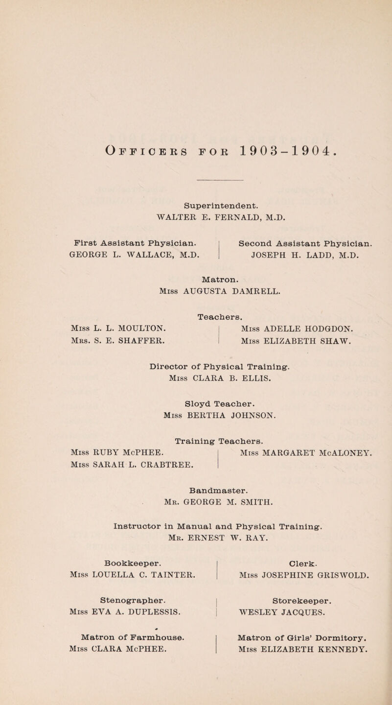 Superintendent. WALTER E. FERNALD, M.D. First Assistant Physician. Second Assistant Physician. GEORGE L. WALLACE, M.D. JOSEPH H. LADD, M.D. Matron. Miss AUGUSTA DAMRELL. Miss L. L. MOULTON. Mrs. S. E. SHAFFER. Teachers. Miss ADELLE HODGDON. Miss ELIZABETH SHAW. Director of Physical Training-. Miss CLARA B. ELLIS. Sloyd Teacher. Miss BERTHA JOHNSON. Training Teachers. Miss RUBY McPHEE. Miss SARAH L. CRABTREE. Miss MARGARET McALONEY. Bandmaster. Mr. GEORGE M. SMITH. Instructor in Manual and Physical Training. Mr. ERNEST W. RAY. Bookkeeper. Miss LOUELLA C. TAINTER. Stenographer. Miss EYA A. DUPLESSIS. Matron of Farmhouse. Miss CLARA McPHEE. Clerk. Miss JOSEPHINE GRISWOLD. Storekeeper. WESLEY JACQUES. Matron of Girls’ Dormitory. Miss ELIZABETH KENNEDY.