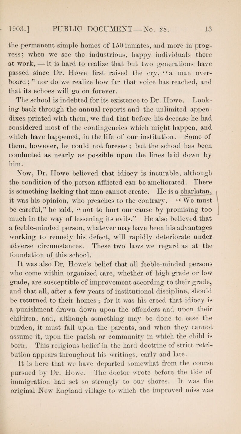 the permanent simple homes of 150 inmates, and more in prog¬ ress; when we see the industrious, happy individuals there at work, — it is hard to realize that but two generations have passed since Dr. Howe first raised the cry, ‘ ‘ a man over¬ board ; ” nor do we realize how far that voice has reached, and that its echoes will go on forever. The school is indebted for its existence to Dr. Howe. Look¬ ing back through the annual reports and the unlimited appen¬ dixes printed with them, we find that before his decease he had considered most of the contingencies which might happen, and which have happened, in the life of our institution. Some of them, however, he could not foresee ; but the school has been conducted as nearly as possible upon the lines laid down by him. Now, Dr. Howe believed that idiocy is incurable, although the condition of the person afflicted can be ameliorated. There is something lacking that man cannot create. He is a charlatan, » it was his opinion, who preaches to the contrary. “ We must be careful,” he said, “ not to hurt our cause by promising too much in the way of lessening its evils.” He also believed that a feeble-minded person, whatever may have been his advantages working to remedy his defect, will rapidly deteriorate under adverse circumstances. These two laws we regard as at the foundation of this school. It was also Dr. Howe’s belief that all feeble-minded persons who come within organized care, whether of high grade or low grade, are susceptible of improvement according to their grade, and that all, after a few years of institutional discipline, should be returned to their homes ; for it was his creed that idiocy is a punishment drawn down upon the offenders and upon their children, and, although something may be done to ease the burden, it must fall upon the parents, and when they cannot assume it, upon the parish or community in which the child is born. This religious belief in the hard doctrine of strict retri¬ bution appears throughout his writings, early and late. It is here that we have departed somewhat from the course pursued by Dr. Howe. The doctor wrote before the tide of immigration had set so strongly to our shores. It was the original New England village to which the improved miss was