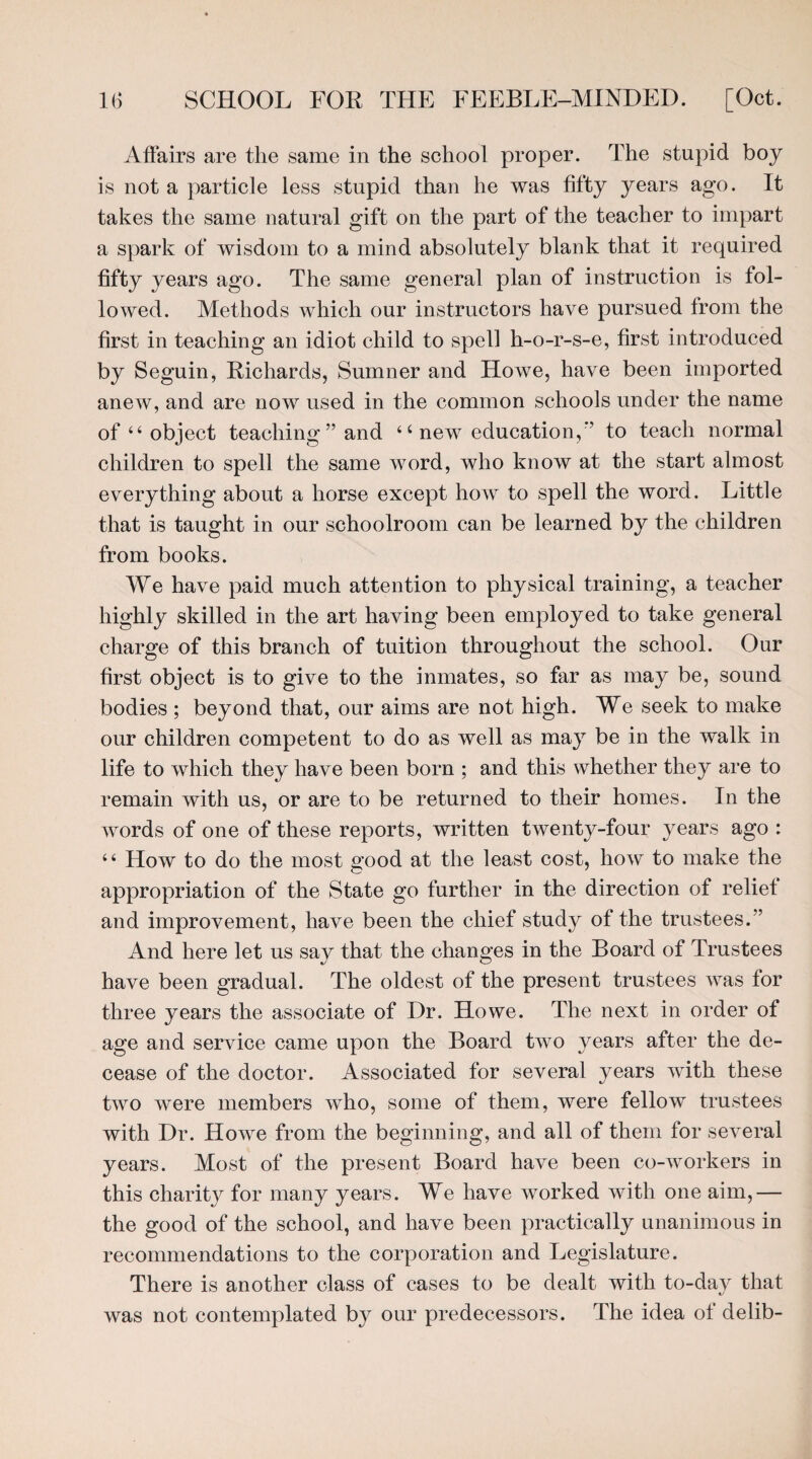 Affairs are the same in the school proper. The stupid boy is not a particle less stupid than he was fifty years ago. It takes the same natural gift on the part of the teacher to impart a spark of wisdom to a mind absolutely blank that it required fifty years ago. The same general plan of instruction is fol¬ lowed. Methods which our instructors have pursued from the first in teaching an idiot child to spell h-o-r-s-e, first introduced by Seguin, Richards, Sumner and Howe, have been imported anew, and are now used in the common schools under the name of 44 object teaching ” and 4 4 new education,*’ to teach normal children to spell the same word, who know at the start almost everything about a horse except how to spell the word. Little that is taught in our schoolroom can be learned by the children from books. We have paid much attention to physical training, a teacher highly skilled in the art having been employed to take general charge of this branch of tuition throughout the school. Our first object is to give to the inmates, so far as may be, sound bodies ; beyond that, our aims are not high. We seek to make our children competent to do as well as may be in the walk in life to which they have been born ; and this whether they are to remain with us, or are to be returned to their homes. In the words of one of these reports, written twenty-four years ago : 44 How to do the most ox>od at the least cost, how to make the appropriation of the State go further in the direction of relief and improvement, have been the chief study of the trustees.” And here let us say that the changes in the Board of Trustees have been gradual. The oldest of the present trustees was for three years the associate of Dr. Howe. The next in order of age and service came upon the Board two years after the de¬ cease of the doctor. Associated for several years with these two were members who, some of them, were fellow trustees with Dr. Howe from the beginning, and all of them for several years. Most of the present Board have been co-workers in this charity for many years. We have worked with one aim,— the good of the school, and have been practically unanimous in recommendations to the corporation and Legislature. There is another class of cases to be dealt with to-day that was not contemplated by our predecessors. The idea of delib-