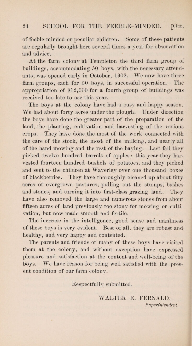 of feeble-minded or peculiar children. Some of these patients are regularly brought here several times a year for observation and advice. At the farm colony at Templeton the third farm group of buildings, accommodating 50 boys, with the necessary attend¬ ants, was opened early in October, 1902. We now have three farm groups, each for 50 boys, in successful operation. The appropriation of $12,000 for a fourth group of buildings was received too late to use this year. The boys at the colony have had a busy and happy season. We had about forty acres under the plough. Under direction the boys have done the greater part of the preparation of the land, the planting, cultivation and harvesting of the various crops. They have done the most of the work connected with the care of the stock, the most of the milking, and nearly all of the hand mowing and the rest of the haying. Last fall they picked twelve hundred barrels of apples ; this year they har¬ vested fourteen hundred bushels of potatoes, and they picked and sent to the children at Waverley over one thousand boxes of blackberries. They have thoroughly cleaned up about fifty acres of overgrown pastures, pulling out the stumps, bushes and stones, and turning it into first-class grazing land. They have also removed the large and numerous stones from about fifteen acres of land previously too stony for mowing or culti¬ vation, but now made smooth and fertile. The increase in the intelligence, good sense and manliness of these boys is very evident. Best of all, they are robust and healthy, and very happy and contented. The parents and friends of many of these boys have visited them at the colony, and without exception have expressed pleasure and satisfaction at the content and well-being of the boys. We have reason for being well satisfied with the pres¬ ent condition of our farm colony. Respectfully submitted, WALTER E. FERNALD, Superintendent.