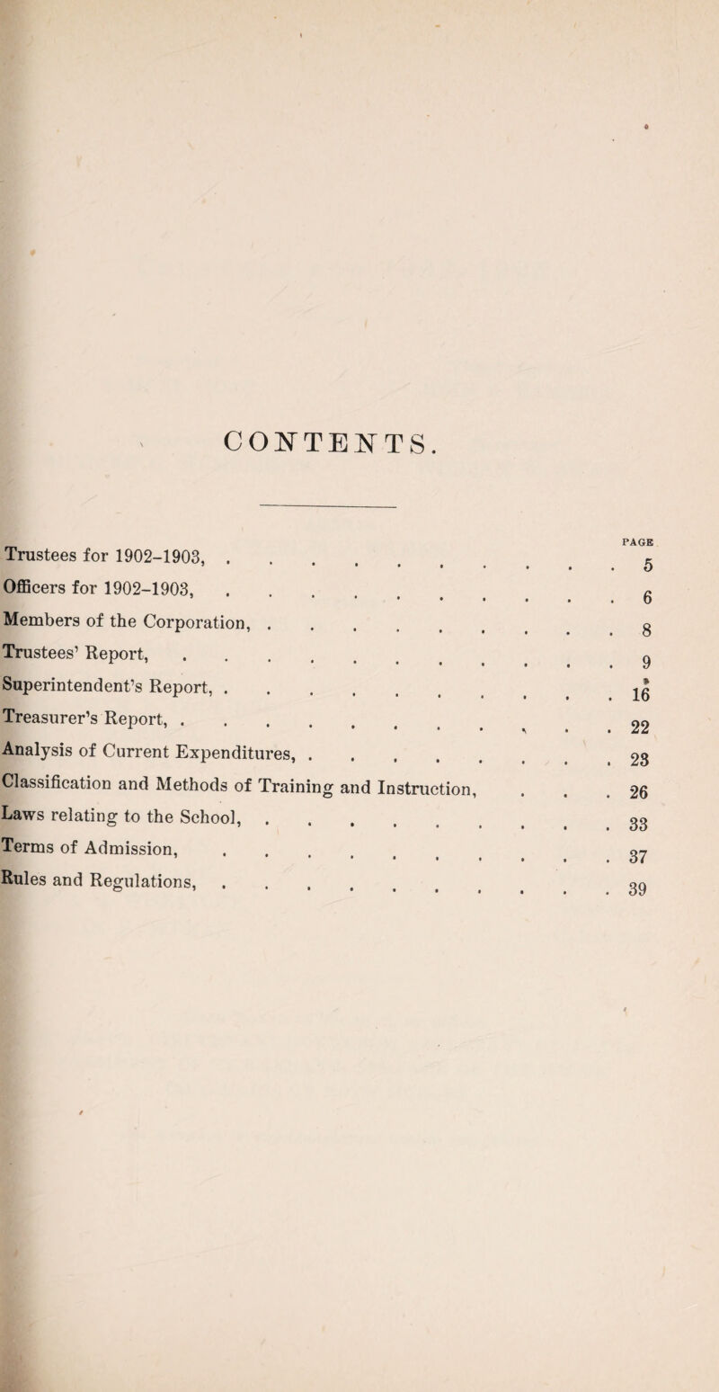 CONTENTS. Trustees for 1902-1903, . Officers for 1902-1903, Members of the Corporation, . Trustees1 Report, .... Superintendent’s Report, . Treasurer’s Report, .... Analysis of Current Expenditures, . Classification and Methods of Trainin Laws relating to the School, . Terms of Admission, Rules and Regulations, PAGE ' ’ .5 • • • • • . . 6 ••••••• 8 • • • • • . . 9 • • ■ • • . . 16 • • • • . 22 • •••... 23 and Instruction, . . .26 •••••.. 33 • ■ • • . . . 37 ••••... 39