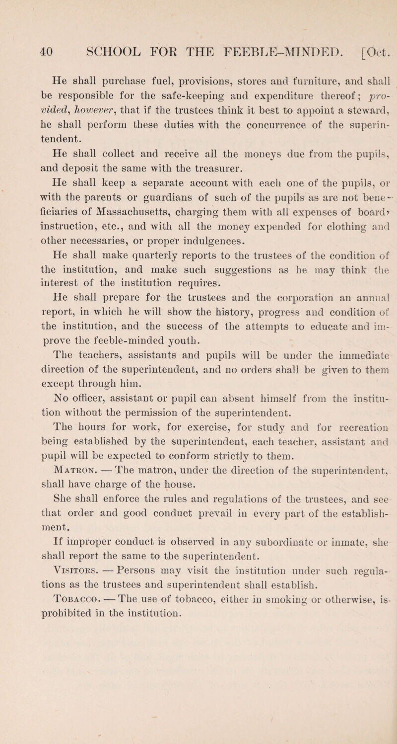 He shall purchase fuel, provisions, stores and furniture, and shall be responsible for the safe-keeping and expenditure thereof; pro¬ vided^ however, that if the trustees think it best to appoint a steward, he shall perform these duties with the concurrence of the superin¬ tendent. He shall collect and receive all the moneys due from the pupils, and deposit the same with the treasurer. He shall keep a separate account with each one of the pupils, or with the parents or guardians of such of the pupils as are not bene- ficiaries of Massachusetts, charging them with all expenses of board’ instruction, etc., and with all the money expended for clothing and other necessaries, or proper indulgences. He shall make quarterly reports to the trustees of the condition of the institution, and make such suggestions as he may think the interest of the institution requires. He shall prepare for the trustees and the corporation an annual report, in which he will show the history, progress and condition of the institution, and the success of the attempts to educate and im¬ prove the feeble-minded youth. The teachers, assistants and pupils will be under the immediate direction of the superintendent, and no orders shall be given to them except through him. No officer, assistant or pupil can absent himself from the institu¬ tion without the permission of the superintendent. The hours for work, for exercise, for study and for recreation being established by the superintendent, each teacher, assistant and pupil will be expected to conform strictly to them. Matron. —The matron, under the direction of the superintendent, shall have charge of the house. She shall enforce the rules and regulations of the trustees, and see that order and good conduct prevail in every part of the establish¬ ment. If improper conduct is observed in any subordinate or inmate, she shall report the same to the superintendent. Visitors.—Persons may visit the institution under such regula¬ tions as the trustees and superintendent shall establish. Tobacco. — The use of tobacco, either in smoking or otherwise, is prohibited in the institution.