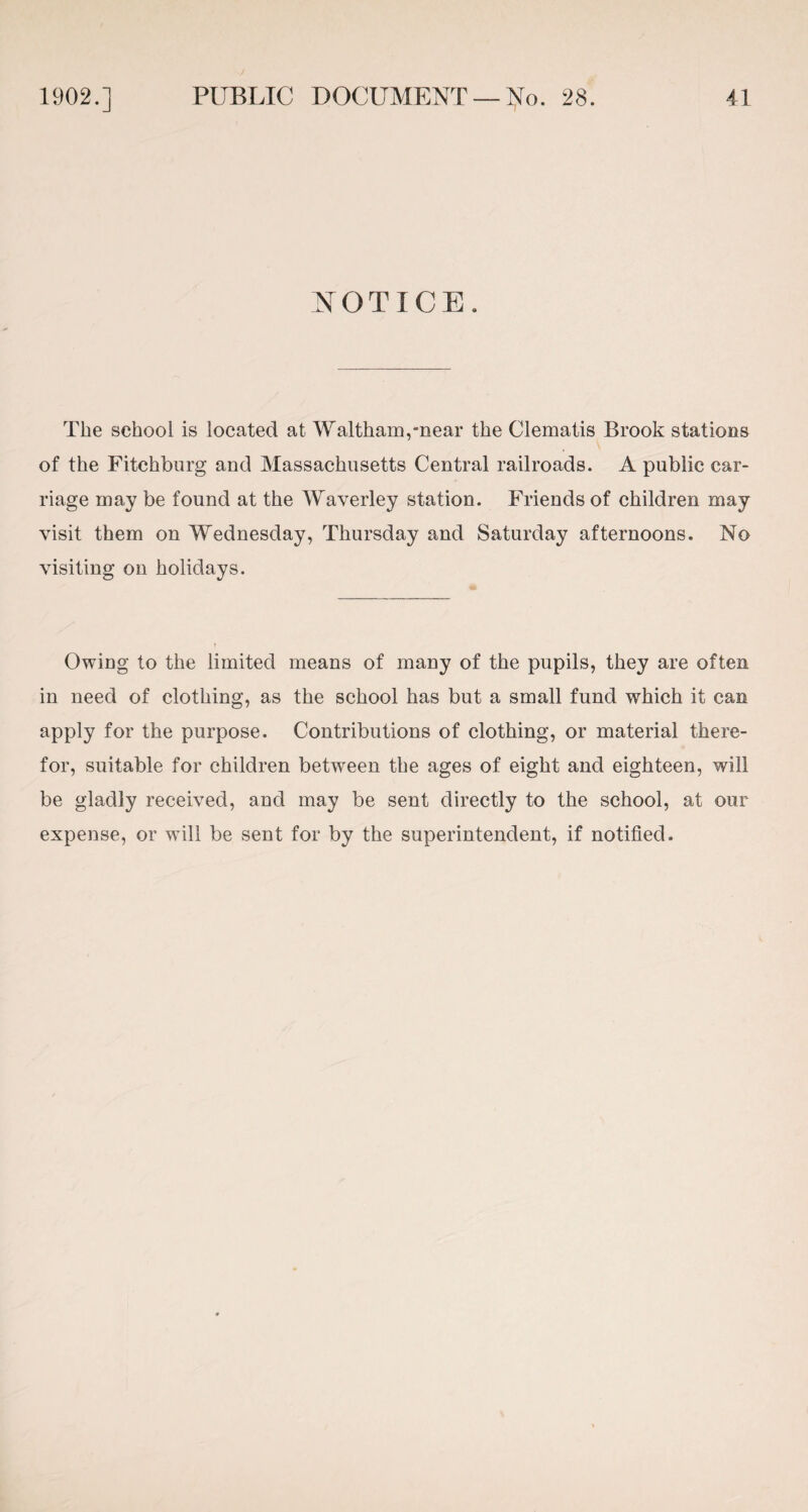 NOTICE. The school is located at Waltham,near the Clematis Brook stations of the Fitchburg and Massachusetts Central railroads. A public car¬ riage may be found at the Waverley station. Friends of children may visit them on Wednesday, Thursday and Saturday afternoons. No visiting on holidays. Owing to the limited means of many of the pupils, they are often in need of clothing, as the school has but a small fund which it can apply for the purpose. Contributions of clothing, or material there¬ for, suitable for children between the ages of eight and eighteen, will be gladly received, and may be sent directly to the school, at our expense, or will be sent for by the superintendent, if notified.