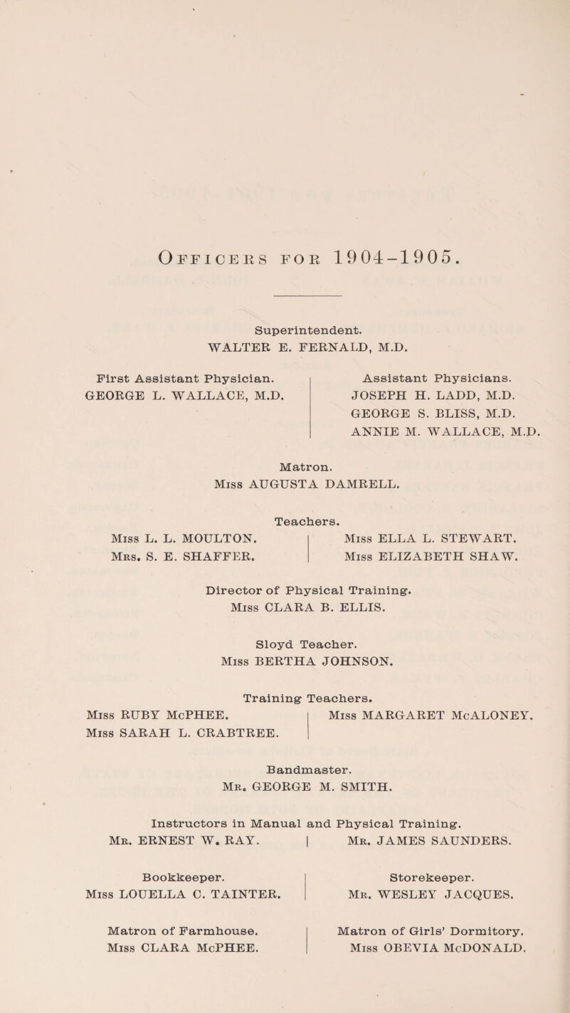 Officers for 1904-1905 Superintendent. WALTER E. FERNALD, M.D. First Assistant Physician. GEORGE L. WALLACE, M.D. Assistant Physicians. JOSEPH H. LADD, M.D. GEORGE S. BLISS, M.D. ANNIE M. WALLACE, M.D. Matron. Miss AUGUSTA DAMRELL. Teachers. Miss L. L. MOULTON. Mrs. S. E. SHAFFER. Miss ELLA L. STEWART. Miss ELIZABETH SHAW. Director of Physical Training1. Miss CLARA B. ELLIS. Sloyd Teacher. Miss BERTHA JOHNSON. Training Teachers. Miss RUBY McPHEE. Miss SARAH L. CRABTREE. Miss MARGARET McALONEY. Bandmaster. Mr. GEORGE M. SMITH. Instructors in Manual and Physical Training. Mr. ERNEST W. RAY. I Mr. JAMES SAUNDERS. Bookkeeper. Miss LOUELLA C. TAINTER. Storekeeper. Mr. WESLEY JACQUES. Matron of Farmhouse. Miss CLARA McPHEE. Matron of Girls’ Dormitory. Miss OBEVIA McDONALD.