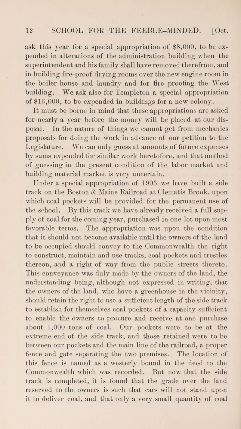 ask this year for a special appropriation of $8,000, to be ex¬ pended in alterations of the administration building when the superintendent and his family shall have removed therefrom, and in building fire-proof drying rooms over the new engine room in the boiler house and laundry and for fire proofing the West building. We ask also for Templeton a special appropriation of $16,000, to be expended in buildings for a new colony. It must be borne in mind that these appropriations are asked for nearly a year before the money will be placed at our dis¬ posal. In the nature of things we cannot get from mechanics proposals for doing the work in advance of our petition to the Legislature. We can only guess at amounts of future expenses by sums expended for similar work heretofore, and that method of guessing in the present condition of the labor market and building material market is very uncertain. Under a special appropriation of 1903 we have built a side track on the Boston & Maine Railroad at Clematis Brook, upon which coal pockets will be provided for the permanent use of the school. By this track we have already received a full sup¬ ply of coal for the coming year, purchased in one lot upon most favorable terms. The appropriation was upon the condition that it should not become available until the owners of the land to be occupied should convey to the Commonwealth the right to construct, maintain and use tracks, coal pockets and trestles thereon, and a right of way from the public streets thereto. This conveyance was duly made by the owners of the land, the understanding being, although not expressed in writing, that the OAvners of the land, who have a greenhouse in the vicinity, should retain the right to use a sufficient length of the side track to establish for themselves coal pockets of a capacity sufficient to enable the owners to procure and receive at one purchase about 1,000 tons of coal. Our pockets were to be at the extreme end of the side track, and those retained were to be between our pockets and the main line of the railroad, a proper fence and gate separating the two premises. The location of this fence is named as a westerly bound in the deed to the Commonwealth which was recorded. But now that the side track is completed, it is found that the grade over the land reserved to the owners is such that cars will not stand upon it to deliver coal, and that only a very small quantity of coal