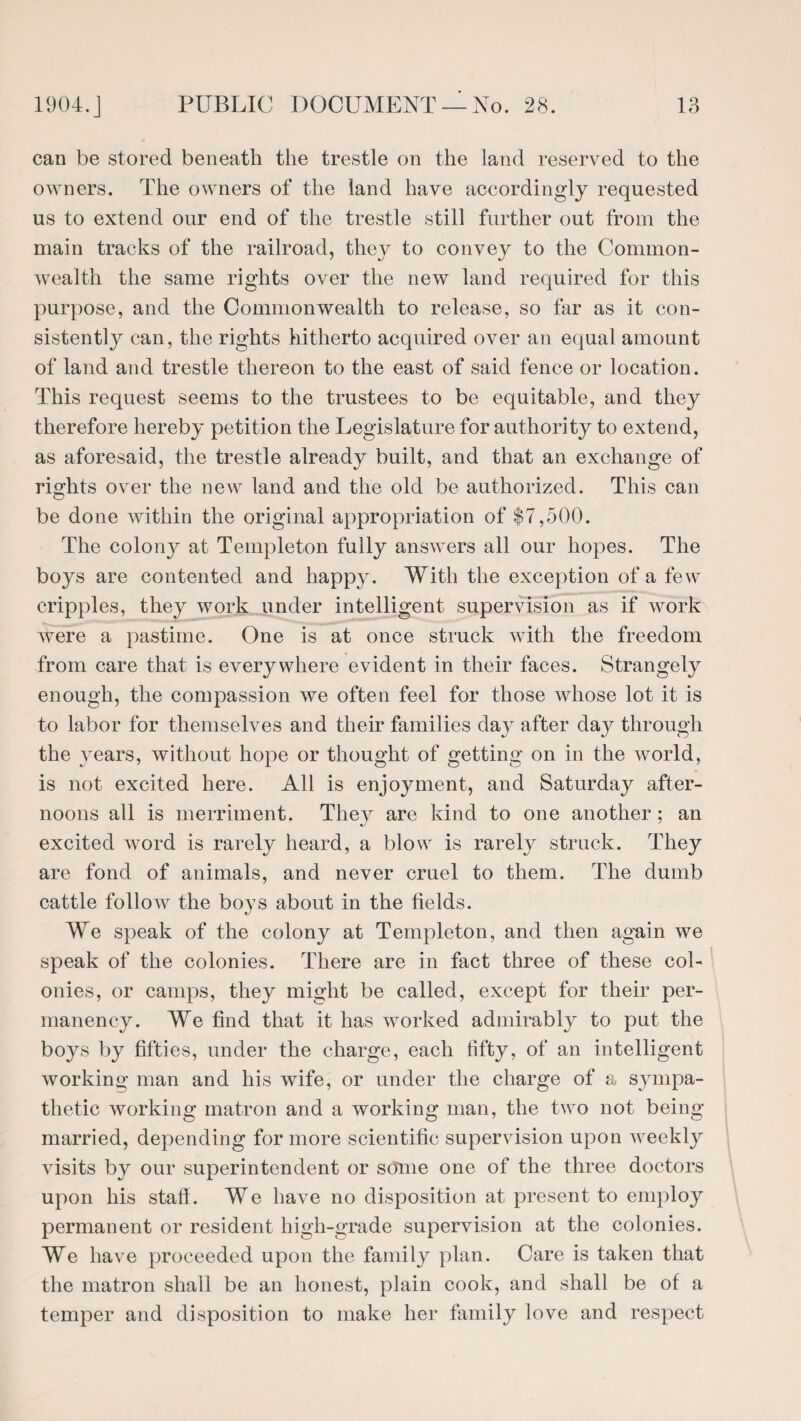 can be stored beneath the trestle on the land reserved to the owners. The owners of the land have accordingly requested us to extend our end of the trestle still further out from the main tracks of the railroad, they to convey to the Common¬ wealth the same rights over the new land required for this purpose, and the Commonwealth to release, so far as it con¬ sistently can, the rights hitherto acquired over an equal amount of land and trestle thereon to the east of said fence or location. This request seems to the trustees to be equitable, and they therefore hereby petition the Legislature for authority to extend, as aforesaid, the trestle already built, and that an exchange of rights over the new land and the old be authorized. This can be done within the original appropriation of $7,500. The colony at Templeton fully answers all our hopes. The boys are contented and happy. With the exception of a few cripples, they work under intelligent supervision as if work were a pastime. One is at once struck with the freedom from care that is everywhere evident in their faces. Strangely enough, the compassion we often feel for those whose lot it is to labor for themselves and their families day after daj^ through the years, without hope or thought of getting on in the world, is not excited here. All is enjoyment, and Saturday after¬ noons all is merriment. They are kind to one another ; an excited word is rarely heard, a blow is rarely struck. They are fond of animals, and never cruel to them. The dumb cattle follow the boys about in the fields. We speak of the colony at Templeton, and then again we speak of the colonies. There are in fact three of these col¬ onies, or camps, they might be called, except for their per¬ manency. We find that it has worked admirably to put the boys by fifties, under the charge, each fifty, of an intelligent working man and his wife, or under the charge of a sympa¬ thetic working matron and a working man, the two not being married, depending for more scientific supervision upon weekly visits by our superintendent or some one of the three doctors upon his staff. We have no disposition at present to employ permanent or resident high-grade supervision at the colonies. We have proceeded upon the family plan. Care is taken that the matron shall be an honest, plain cook, and shall be of a temper and disposition to make her family love and respect