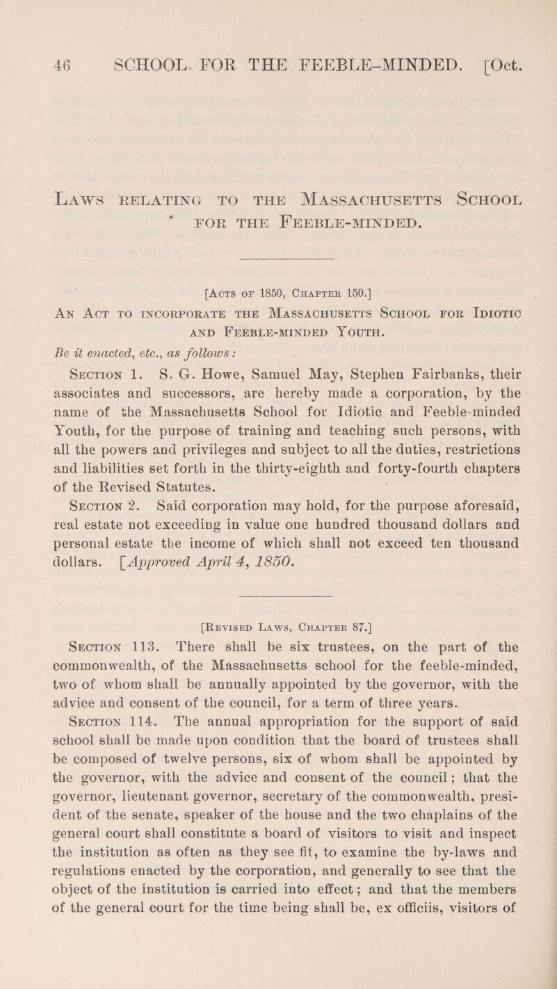 Laws relating to the Massachusetts School for the Feeble-minded. [Acts of 1850, Chapter 150.] An Act to incorporate the Massachusetts School for Idiotic and Feeble-minded Youth. Be it enacted, etc., as folloivs: Section 1. S. G. Howe, Samuel May, Stephen Fairbanks, their associates and successors, are hereby made a corporation, by the name of the Massachusetts School for Idiotic and Feeble minded Youth, for the purpose of training and teaching such persons, with all the powers and privileges and subject to all the duties, restrictions and liabilities set forth in the thirty-eighth and forty-fourth chapters of the Revised Statutes. Section 2. Said corporation may hold, for the purpose aforesaid, real estate not exceeding in value one hundred thousand dollars and personal estate the income of which shall not exceed ten thousand dollars. [Approved April 4, 1850. [Revised Laws, Chapter 87.] Section 113. There shall be six trustees, on the part of the commonwealth, of the Massachusetts school for the feeble-minded, two of whom shall be annually appointed by the governor, with the advice and consent of the council, for a term of three years. Section 114. The annual appropriation for the support of said school shall be made upon condition that the board of trustees shall be composed of twelve persons, six of whom shall be appointed by the governor, with the advice and consent of the council; that the governor, lieutenant governor, secretary of the commonwealth, presi¬ dent of the senate, speaker of the house and the two chaplains of the general court shall constitute a board of visitors to visit and inspect the institution as often as they see fit, to examine the by-laws and regulations enacted by the corporation, and generally to see that the object of the institution is carried into effect; and that the members of the general court for the time being shall be, ex officiis, visitors of