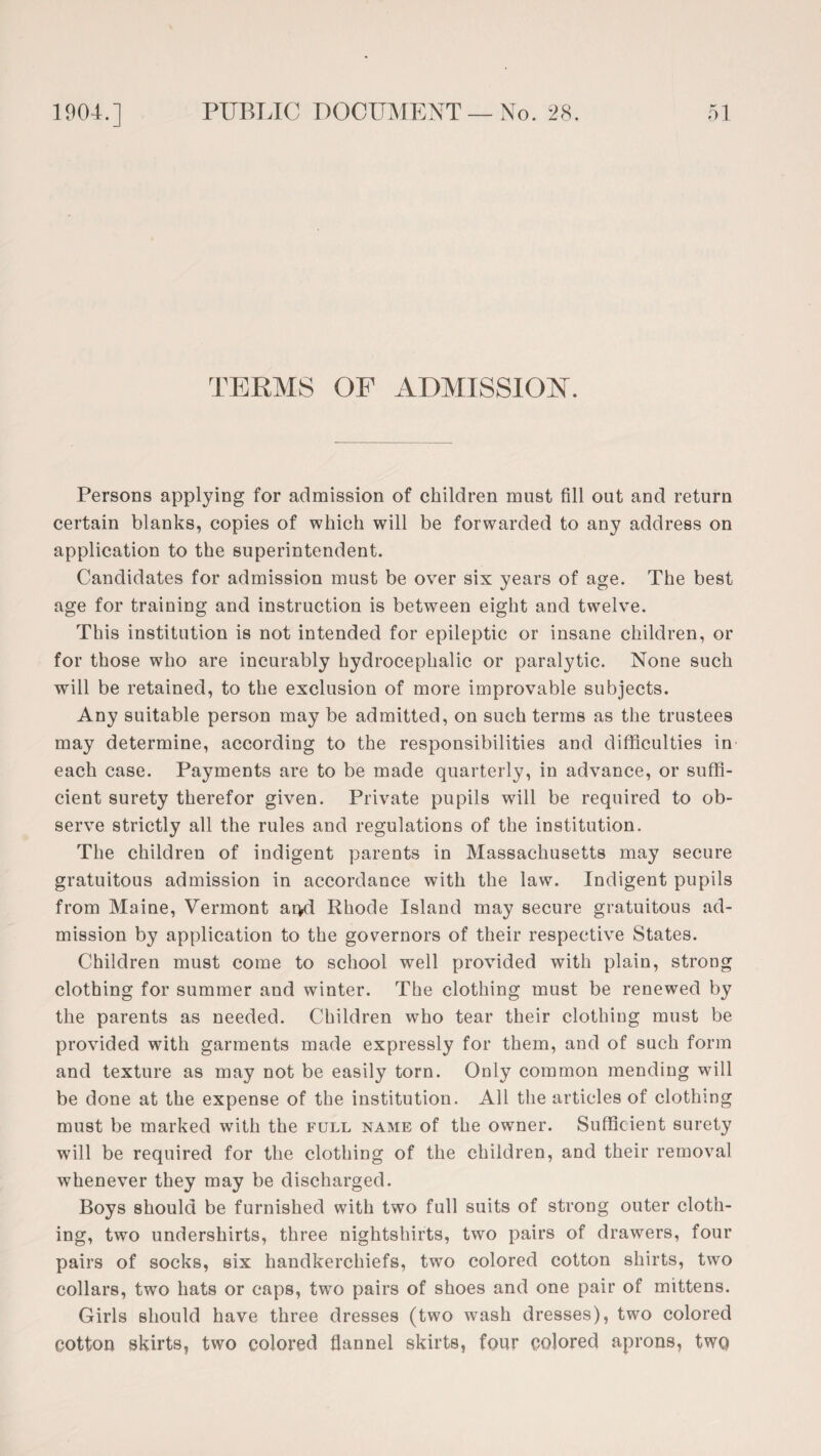 TERMS OF ADMISSION. Persons applying for admission of children must fill out and return certain blanks, copies of which will be forwarded to any address on application to the superintendent. Candidates for admission must be over six years of age. The best age for training and instruction is between eight and twelve. This institution is not intended for epileptic or insane children, or for those who are incurably hydrocephalic or paralytic. None such will be retained, to the exclusion of more improvable subjects. Any suitable person may be admitted, on such terms as the trustees may determine, according to the responsibilities and difficulties in each case. Payments are to be made quarterly, in advance, or suffi¬ cient surety therefor given. Private pupils will be required to ob¬ serve strictly all the rules and regulations of the institution. The children of indigent parents in Massachusetts may secure gratuitous admission in accordance with the law. Indigent pupils from Maine, Vermont ar*d Rhode Island may secure gratuitous ad¬ mission by application to the governors of their respective States. Children must come to school well provided with plain, strong clothing for summer and winter. The clothing must be renewed by the parents as needed. Children who tear their clothing must be provided with garments made expressly for them, and of such form and texture as may not be easily torn. Only common mending will be done at the expense of the institution. All the articles of clothing must be marked with the full name of the owner. Sufficient surety will be required for the clothing of the children, and their removal whenever they may be discharged. Boys should be furnished with two full suits of strong outer cloth¬ ing, two undershirts, three nightshirts, two pairs of drawers, four pairs of socks, six handkerchiefs, two colored cotton shirts, two collars, two hats or caps, two pairs of shoes and one pair of mittens. Girls should have three dresses (two wash dresses), two colored cotton skirts, two colored flannel skirts, four colored aprons, two