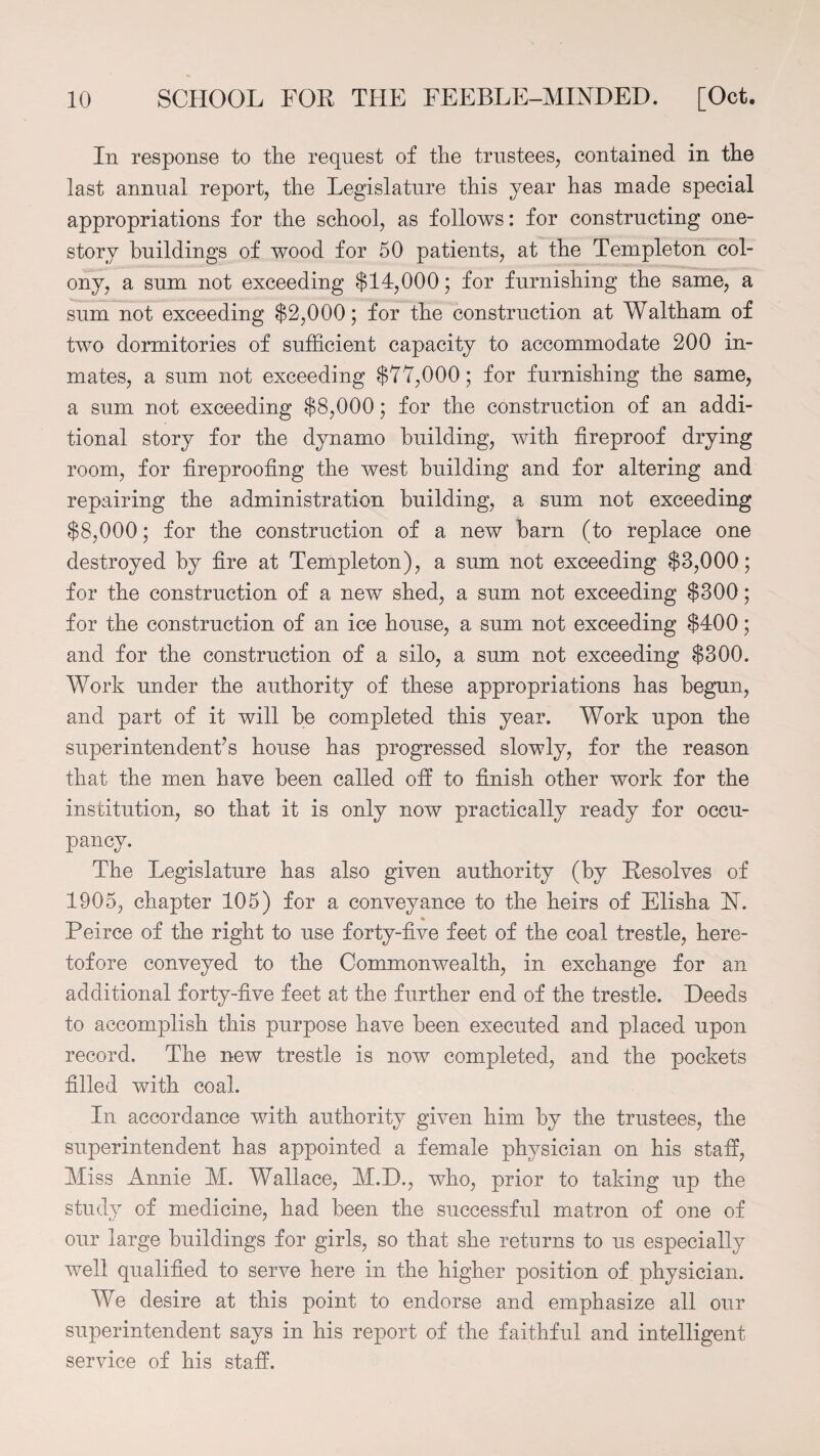 In response to the request of the trustees, contained in the last annual report, the Legislature this year has made special appropriations for the school, as follows: for constructing one- story buildings of wood for 50 patients, at the Templeton col¬ ony, a sum not exceeding $14,000; for furnishing the same, a sum not exceeding $2,000; for the construction at Waltham of two dormitories of sufficient capacity to accommodate 200 in¬ mates, a sum not exceeding $77,000; for furnishing the same, a sum not exceeding $8,000; for the construction of an addi¬ tional story for the dynamo building, with fireproof drying room, for fireproofing the west building and for altering and repairing the administration building, a sum not exceeding $8,000; for the construction of a new barn (to replace one destroyed by fire at Templeton), a sum not exceeding $3,000; for the construction of a new shed, a sum not exceeding $300; for the construction of an ice house, a sum not exceeding $400; and for the construction of a silo, a sum not exceeding $300. Work under the authority of these appropriations has begun, and part of it will he completed this year. Work upon the superintendent’s house has progressed slowly, for the reason that the men have been called off to finish other work for the institution, so that it is only now practically ready for occu¬ pancy. The Legislature has also given authority (by Resolves of 1905, chapter 105) for a conveyance to the heirs of Elisha N. Peirce of the right to use forty-five feet of the coal trestle, here¬ tofore conveyed to the Commonwealth, in exchange for an additional forty-five feet at the further end of the trestle. Deeds to accomplish this purpose have been executed and placed upon record. The new trestle is now completed, and the pockets filled with coal. In accordance with authority given him by the trustees, the superintendent has appointed a female physician on his staff, Miss Annie M. Wallace, M.D., who, prior to taking up the study of medicine, had been the successful matron of one of our large buildings for girls, so that she returns to us especially well qualified to serve here in the higher position of physician. We desire at this point to endorse and emphasize all our superintendent says in his report of the faithful and intelligent service of his staff.