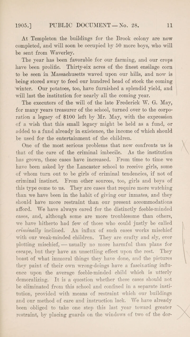 At Templeton the buildings for the Brook colony are now completed, and will soon be occupied by 50 more boys, who will be sent from Waverley. The year has been favorable for our farming, and our crops have been prolific. Thirty-six acres of the finest ensilage corn to be seen in Massachusetts waved upon our bills, and now is being stored away to feed our hundred bead of stock the coming 'winter. Our potatoes, too, have furnished a splendid yield, and will last the institution for nearly all the coming year. The executors of the will of the late Frederick W. 0. May, for many years treasurer of the school, turned over to the corpo¬ ration a legacy of $100 left by Mr. May, with the expression of a wish that this small legacy might be held as a fund, or added to a fund already in existence, the income of which should be used for the entertainment of the children. One of the most serious problems that now confronts us is that of the care of the criminal imbecile. As the institution has grown, these cases have increased. From time to time we have been asked by the Lancaster school to receive girls, some of whom turn out to be girls of criminal tendencies, if not of criminal instinct. From other sources, too, girls and boys of this type come to us. They are cases that require more watching than we have been in the habit of giving our inmates, and they should have more restraint than our present accommodations afford. We have always cared for the distinctly feeble-minded cases, and, although some are more troublesome than others, we have hitherto had few of those who could justly be called criminally inclined. An influx of such cases works mischief with our weak-minded children. They are crafty and sly, ever plotting mischief, — usually no more harmful than plans for escape, but they have an unsettling effect upon the rest. They boast of what immoral things they have done, and the pictures they paint of their own wrong-doings have a fascinating influ¬ ence upon the average feeble-minded child which is utterly demoralizing. It is a question ivhether these cases should not be eliminated from this school and confined in a separate insti¬ tution, provided with means of restraint which our buildings and our method of care and instruction lack. We have already been obliged to take one step this last year toward greater restraint, by placing guards on the windows of two of the dor-