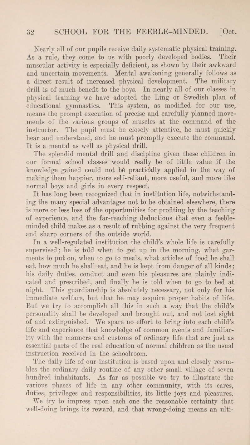 Nearly all of our pupils receive daily systematic physical training. As a rule, they come to us with poorly developed bodies. Their muscular activity is especially deficient, as shown by their awkward and uncertain movements. Mental awakening generally follows as a direct result of increased physical development. The military drill is of much benefit to the boys. In nearly all of our classes in physical training we have adopted the Ling or Swedish plan of educational gymnastics. This system, as modified for our use, means the prompt execution of precise and carefully planned move¬ ments of the various groups of muscles at the command of the instructor. The pupil must be closely attentive, he must quickly hear and understand, and he must promptly execute the command. It is a mental as well as physical drill. The splendid mental drill and discipline given these children in our formal school classes would really be of little value if the knowledge gained could not b6 practically applied in the way of making them happier, more self-reliant, more useful, and more like normal boys and girls in every respect. It has long been recognized that in institution life, notwithstand¬ ing the many special advantages not to he obtained elsewhere, there is more or less loss of the opportunities for profiting by the teaching of experience, and the far-reaching deductions that even a feeble¬ minded child makes as a result of rubbing against the very frequent and sharp corners of the outside world. In a well-regulated institution the child’s whole life is carefully supervised; he is told when to get up in the morning, what gar¬ ments to put on, when to go to meals, what articles of food he shall eat, how much he shall eat, and he is kept from danger of all kinds; his daily duties, conduct and even his pleasures are plainly indi¬ cated and prescribed, and finally he is told when to go to bed at night. This guardianship is absolutely necessary, not only for his immediate welfare, but that he may acquire proper habits of life. But we try to accomplish all this in such a way that the child’s personality shall be developed and brought out, and not lost sight of and extinguished. We spare no effort to bring into each child’s life and experience that knowledge of common events and familiar¬ ity with the manners and customs of ordinary life that are just as essential parts of the real education of normal children as the usual instruction received in the schoolroom. The daily life of our institution is based upon and closely resem¬ bles the ordinary daily routine of any other small village of seven hundred inhabitants. As far as possible we try to illustrate the various phases of life in any other community, with its cares, duties, privileges and responsibilities, its little joys and pleasures. We try to impress upon each one the reasonable certainty that well-doing brings its reward, and that wrong-doing means an ulti-