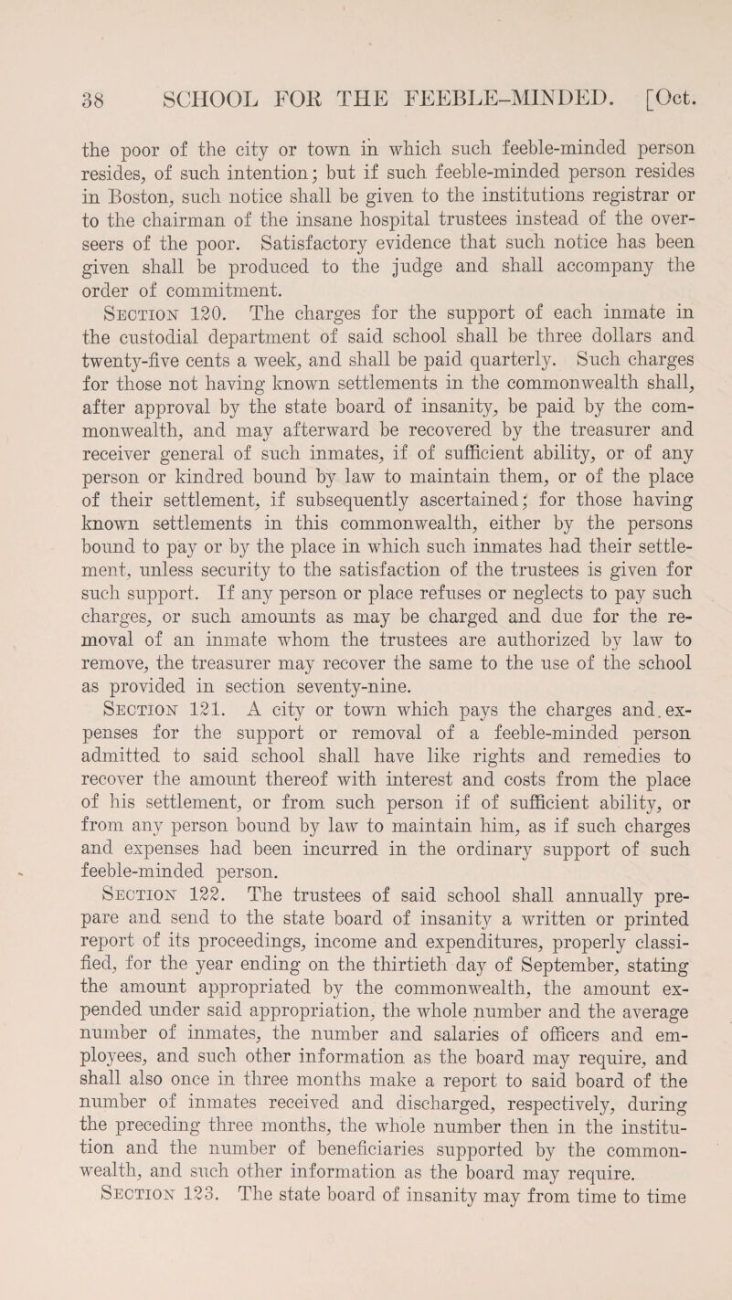 the poor of the city or town in which such feeble-minded person resides, of such intention; but if such feeble-minded person resides in Boston, such notice shall be given to the institutions registrar or to the chairman of the insane hospital trustees instead of the over¬ seers of the poor. Satisfactory evidence that such notice has been given shall be produced to the judge and shall accompany the order of commitment. Section 120. The charges for the support of each inmate in the custodial department of said school shall be three dollars and twenty-five cents a week, and shall be paid quarterly. Such charges for those not having known settlements in the commonwealth shall, after approval by the state board of insanity, be paid by the com¬ monwealth, and may afterward be recovered by the treasurer and receiver general of such inmates, if of sufficient ability, or of any person or kindred bound by law to maintain them, or of the place of their settlement, if subsequently ascertained; for those having known settlements in this commonwealth, either by the persons bound to pay or by the place in which such inmates had their settle¬ ment, unless security to the satisfaction of the trustees is given for such support. If any person or place refuses or neglects to pay such charges, or such amounts as may be charged and due for the re¬ moval of an inmate whom the trustees are authorized by law to remove, the treasurer may recover the same to the use of the school as provided in section seventy-nine. Section 121. A city or town which pays the charges and.ex¬ penses for the support or removal of a feeble-minded person admitted to said school shall have like rights and remedies to recover the amount thereof with interest and costs from the place of his settlement, or from such person if of sufficient ability, or from any person bound by law to maintain him, as if such charges and expenses had been incurred in the ordinary support of such feeble-minded person. Section 122. The trustees of said school shall annually pre¬ pare and send to the state board of insanity a written or printed report of its proceedings, income and expenditures, properly classi¬ fied, for the year ending on the thirtieth day of September, stating the amount appropriated by the commonwealth, the amount ex¬ pended under said appropriation, the whole number and the average number of inmates, the number and salaries of officers and em¬ ployees, and such other information as the board may require, and shall also once in three months make a report to said board of the number of inmates received and discharged, respectively, during the preceding three months, the whole number then in the institu¬ tion and the number of beneficiaries supported by the common¬ wealth, and such other information as the board may require. Section 123. The state board of insanity may from time to time