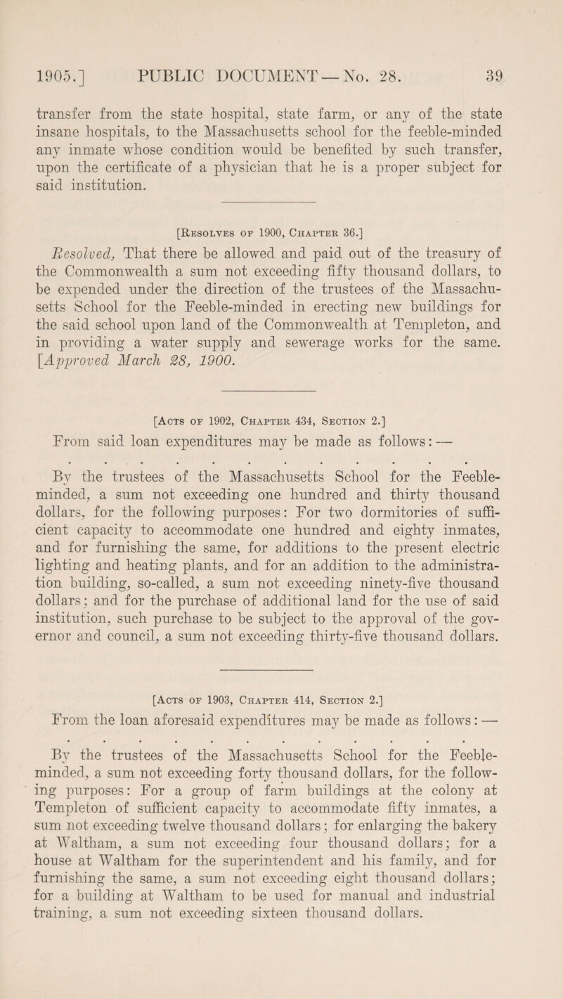 transfer from the state hospital, state farm, or any of the state insane hospitals, to the Massachusetts school for the feeble-minded any inmate whose condition would be benefited by such transfer, upon the certificate of a physician that he is a proper subject for said institution. [Resolves of 1900, Chapter 36.] Resolved, That there be allowed and paid out of the treasury of the Commonwealth a sum not exceeding fifty thousand dollars, to be expended under the direction of the trustees of the Massachu¬ setts School for the Feeble-minded in erecting new buildings for the said school upon land of the Commonwealth at Templeton, and in providing a water supply and sewerage works for the same. [Approved March 28, 1900. [Acts of 1902, Chapter 434, Section 2.] From said loan expenditures may be made as follows: — • «•••••••••• By the trustees of the Massachusetts School for the Feeble¬ minded, a sum not exceeding one hundred and thirty thousand dollars, for the following purposes: For two dormitories of suffi¬ cient capacity to accommodate one hundred and eighty inmates, and for furnishing the same, for additions to the present electric lighting and heating plants, and for an addition to the administra¬ tion building, so-called, a sum not exceeding ninety-five thousand dollars; and for the purchase of additional land for the use of said institution, such purchase to be subject to the approval of the gov¬ ernor and council, a sum not exceeding thirty-five thousand dollars. [Acts of 1903, Chapter 414, Section 2.] From the loan aforesaid expenditures may be made as follows: — By the trustees of the Massachusetts School for the Feeble¬ minded, a sum not exceeding forty thousand dollars, for the follow¬ ing purposes: For a group of farm buildings at the colony at Templeton of sufficient capacity to accommodate fifty inmates, a sum not exceeding twelve thousand dollars; for enlarging the bakery at Waltham, a sum not exceeding four thousand dollars; for a house at Waltham for the superintendent and his. family, and for furnishing the same, a sum not exceeding eight thousand dollars; for a building at Waltham to be used for manual and industrial training, a sum not exceeding sixteen thousand dollars.