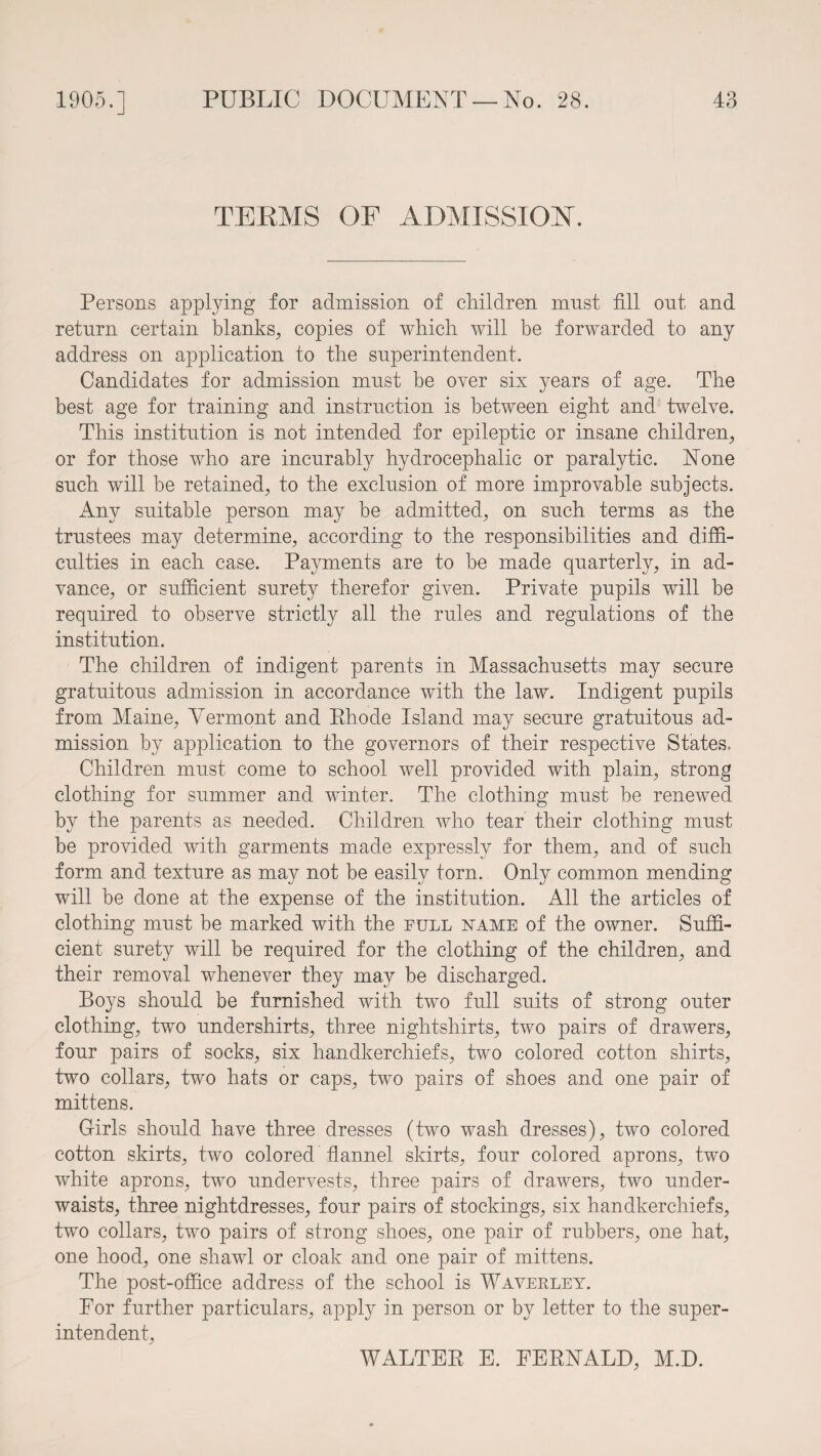 TERMS OF ADMISSION. Persons applying for admission of children must fill out and return certain blanks, copies of which will be forwarded to any address on application to the superintendent. Candidates for admission must be over six years of age. The best age for training and instruction is between eight and twelve. This institution is not intended for epileptic or insane children, or for those who are incurably hydrocephalic or paralytic. None such will be retained, to the exclusion of more improvable subjects. Any suitable person may be admitted, on such terms as the trustees may determine, according to the responsibilities and diffi¬ culties in each case. Payments are to be made quarterly, in ad¬ vance, or sufficient surety therefor given. Private pupils will be required to observe strictly all the rules and regulations of the institution. The children of indigent parents in Massachusetts may secure gratuitous admission in accordance with the law. Indigent pupils from Maine, Vermont and Rhode Island may secure gratuitous ad¬ mission by application to the governors of their respective States. Children must come to school well provided with plain, strong clothing for summer and winter. The clothing must be renewed by the parents as needed. Children who tear their clothing must be provided with garments made expressly for them, and of such form and texture as may not be easily torn. Only common mending will be done at the expense of the institution. All the articles of clothing must be marked with the full name of the owner. Suffi¬ cient surety will be required for the clothing of the children, and their removal whenever they may be discharged. Boys should be furnished with two full suits of strong outer clothing, two undershirts, three nightshirts, two pairs of drawers, four pairs of socks, six handkerchiefs, two colored cotton shirts, two collars, two hats or caps, two pairs of shoes and one pair of mittens. G-irls should have three dresses (two wash dresses), two colored cotton skirts, two colored flannel skirts, four colored aprons, two white aprons, two undervests, three pairs of drawers, two under¬ waists, three nightdresses, four pairs of stockings, six handkerchiefs, two collars, two pairs of strong shoes, one pair of rubbers, one hat, one hood, one shawl or cloak and one pair of mittens. The post-office address of the school is Waverley. Tor further particulars, apply in person or by letter to the super¬ intendent, WALTER E. EERNALD, M.D.