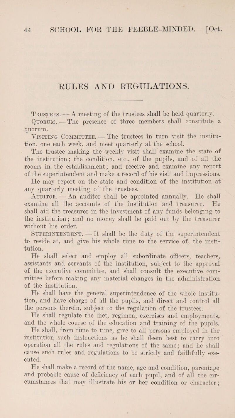 KULES AND REGULATIONS. Trustees. — A meeting of the trustees shall be held quarterly. Quorum. — The presence of three members shall constitute a quorum. Visiting Committee. — The trustees in turn visit the institu¬ tion, one each week; and meet quarterly at the school. The trustee making the weekly visit shall examine the state of the institution; the condition; etc.; of the pupils; and of all the rooms in the establishment; and receive and examine any report of the superintendent and make a record of his visit and impressions. He may report on the state and condition of the institution at any quarterly meeting of the trustees. Auditor. — An auditor shall be appointed annually. He shall examine all the accounts of the institution and treasurer. He shall aid the treasurer in the investment of any funds belonging to the institution; and no money shall be paid out by the treasurer without his order. Superintendent. — It shall be the duty of the superintendent to reside at; and give his whole time to the service of, the insti¬ tution. He shall select and employ all subordinate officers; teachers, assistants and servants of the institution, subject to the approval of the executive committee, and shall consult the executive com¬ mittee before making any material changes in the administration of the institution. He shall have the general superintendence of the whole institu¬ tion, and have charge of all the pupils, and direct and control all the persons therein, subject to the regulation of the trustees. He shall regulate the diet, regimen, exercises and employments, and the whole course of the education and training of the pupils. He shall, from time to time, give to all persons employed in the institution such instructions as he shall deem best to earn7 into operation all the rules and regulations of the same ; and he shall cause such rules and regulations to be strictly and faithfully exe¬ cuted. He shall make a record of the name, age and condition, parentage and probable cause of deficiency of each pupil, and of all the cir¬ cumstances that may illustrate his or her condition or character;