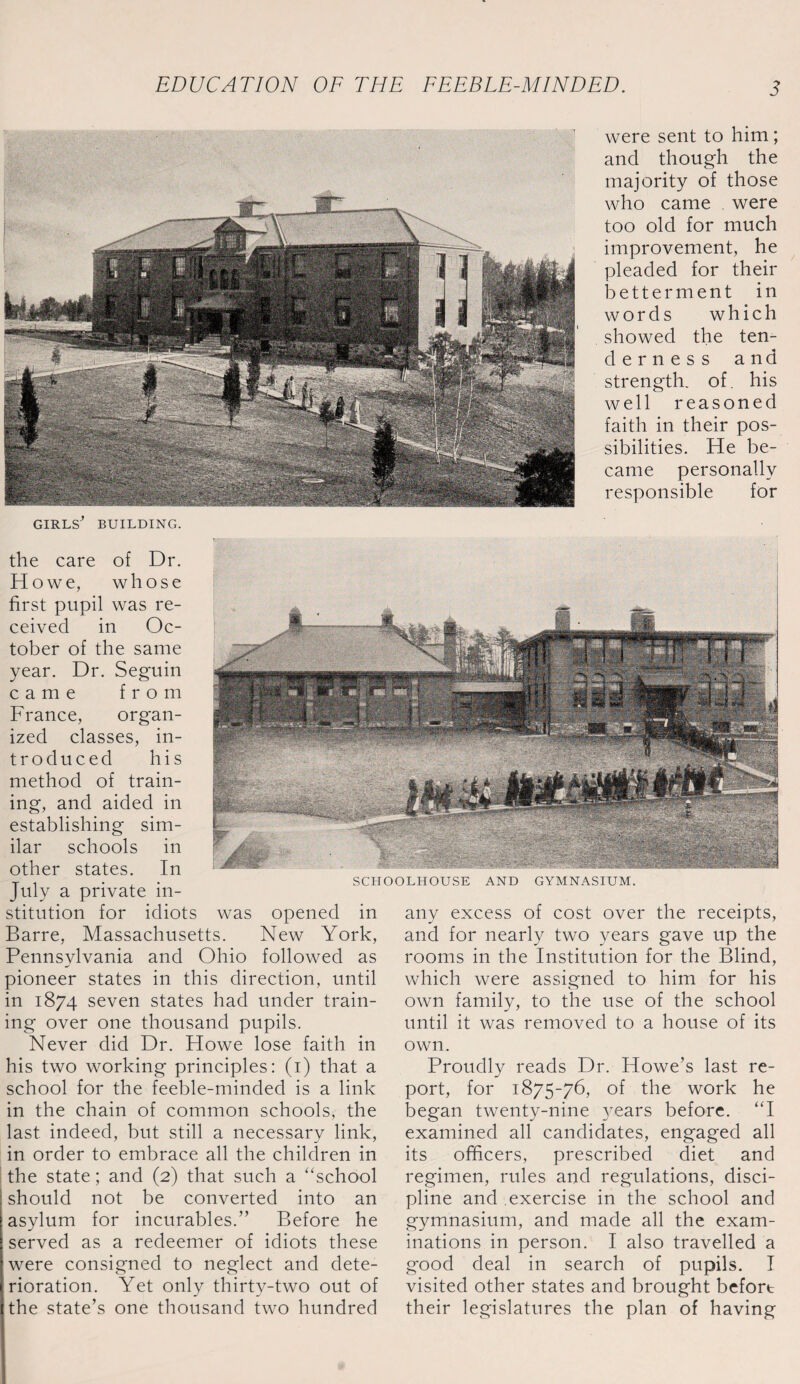 were sent to him; and though the majority of those who came were too old for much improvement, he pleaded for their betterment in words which showed the ten- derness and strength, of. his well reasoned faith in their pos¬ sibilities. He be¬ came personally responsible for SCHOOLHOUSE AND GYMNASIUM. girls^ BUILDING. the care of Dr. Howe, whose first pupil was re¬ ceived in Oc¬ tober of the same year. Dr. Seguin came from France, organ¬ ized classes, in¬ troduced his method of train¬ ing, and aided in establishing sim¬ ilar schools in other states. In July a private in¬ stitution for idiots was opened in Barre, Massachusetts. New York, Pennsylvania and Ohio followed as pioneer states in this direction, until in 1874 seven states had under train¬ ing over one thousand pupils. Never did Dr. Howe lose faith in his two working principles: (1) that a school for the feeble-minded is a link in the chain of common schools, the last indeed, but still a necessary link, in order to embrace all the children in the state; and (2) that such a “school should not be converted into an asylum for incurables.” Before he served as a redeemer of idiots these were consigned to neglect and dete¬ rioration. Yet only thirty-two out of the state’s one thousand two hundred any excess of cost over the receipts, and for nearly two years gave up the rooms in the Institution for the Blind, which were assigned to him for his own family, to the use of the school until it was removed to a house of its own. Proudly reads Dr. Howe’s last re¬ port, for 1875-76, of the work he began twenty-nine }rears before. “I examined all candidates, engaged all its officers, prescribed diet and regimen, rules and regulations, disci¬ pline and exercise in the school and gymnasium, and made all the exam¬ inations in person. I also travelled a good deal in search of pupils. I visited other states and brought befort their legislatures the plan of having