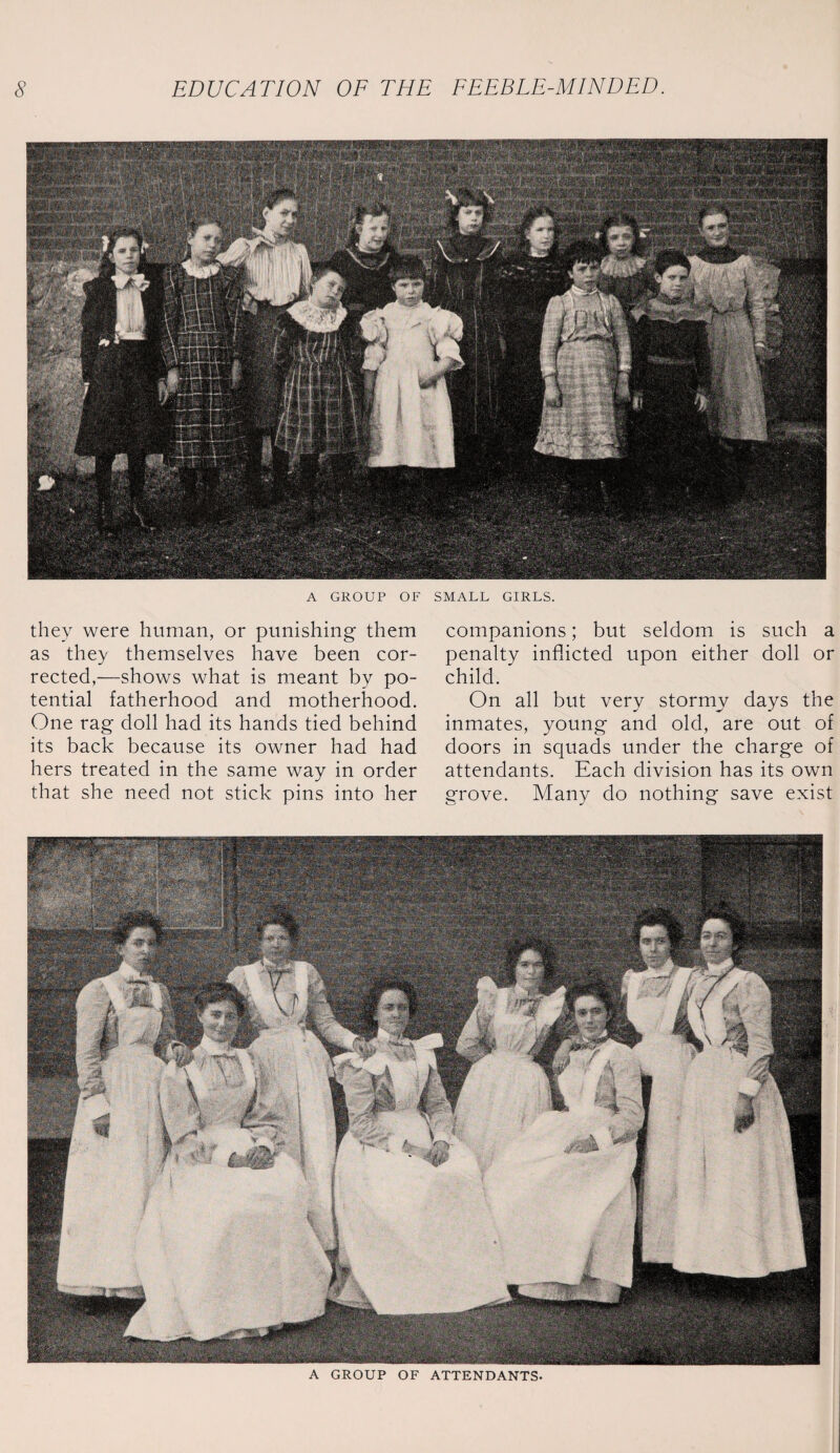 A GROUP OF SMALL GIRLS. they were human, or punishing them as they themselves have been cor¬ rected,—shows what is meant by po¬ tential fatherhood and motherhood. One rag doll had its hands tied behind its back because its owner had had hers treated in the same way in order that she need not stick pins into her companions; but seldom is such a penalty inflicted upon either doll or child. On all but verv stormv days the inmates, young and old, are out of doors in squads under the charge of attendants. Each division has its own grove. Many do nothing save exist A GROUP OF ATTENDANTS.