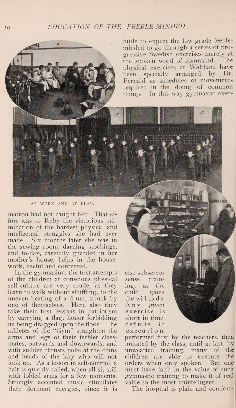 futile to expect the low-grade feeble¬ minded to go through a series of pro¬ gressive Swedish exercises merely at the spoken word of command. The physical exercises at Waltham have been specially arranged by Dr. Fernald as schedules of movements required in the doing of common things. In this way gymnastic exer- AT WORK AND AT PLAY. matron had not caught her. That ef¬ fort was to Ruby the victorious cul¬ mination of the hardest physical and intellectual struggles she had ever made. Six months later she was in the sewing room, darning stockings, and to-day, carefully guarded in her mother’s house, helps in the house¬ work, useful and contented. In the gymnasium the first attempts of the children at conscious physical self-culture are very crude, as they learn to walk without shuffling, to the uneven beating of a drum, struck by one of themselves. Here also they take their first lessons in patriotism by carrying a flag, honor forbidding its being dragged upon the floor. The athletes of the “Gym” straighten the arms and legs of their feebler class¬ mates, outwards and downwards, and with sudden thrusts poke at the chins and heads of the lazy who will not look up. As a lesson in self-control, a halt is quickly called, when all sit still with folded arms for a few moments. Strongly accented music stimulates their dormant energies, since it is cise subserves sense train¬ ing, as the child gains the wid to do. Any given exercise is short in time, definite in execu t i o n, performed first by the teachers, then imitated by the class, until at last, by unwearied training, many of the children are able to execute the orders when only spoken. But one must have faith in the value of such gymnastic training to make it of real value to the most unintelligent. The hospital is plain and comfort-