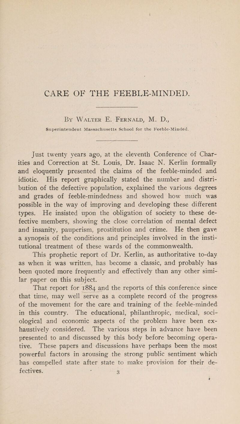 CARE OF THE FEEBLE-MINDED. By Walter E. Fernald, M. D., Superintendent Massachusetts School for the Feeble-Minded. Just twenty years ago, at the eleventh Conference of Char¬ ities and Correction at St. Louis, Dr. Isaac N. Kerlin formally and eloquently presented the claims of the feeble-minded and idiotic. His report graphically stated the number and distri¬ bution of the defective population, explained the various degrees and grades of feeble-mindedness and showed how much was possible in the way of improving and developing these different types. He insisted upon the obligation of society to these de¬ fective members, showing the close correlation of mental defect and insanity, pauperism, prostitution and crime. He then gave a synopsis of the conditions and principles involved in the insti¬ tutional treatment of these wards of the commonwealth. This prophetic report of Dr. Kerlin, as authoritative to-day as when it was written, has become a classic, and probably has been quoted more frequently and effectively than any other simi¬ lar paper on this subject. That report for 1884 and the reports of this conference since that time, may well serve as a complete record of the progress of the movement for the care and training of the feeble-minded in this country. The educational, philanthropic, medical, soci¬ ological and economic aspects of the problem have been ex¬ haustively considered. The various steps in advance have been presented to and discussed by this body before becoming opera¬ tive. These papers and discussions have perhaps been the most powerful factors in arousing the strong public sentiment which has compelled state after state to make provision for their de¬