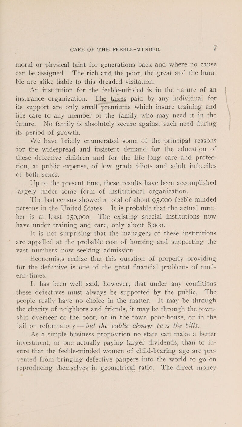 moral or physical taint for generations back and where no cause can be assigned. The rich and the poor, the great and the hum¬ ble are alike liable to this dreaded visitation. An institution for the feeble-minded is in the nature of an insurance organization. The taxes paid by any individual for its support are only small premiums which insure training and life care to any member of the family who may need it in the future. No family is absolutely secure against such need during its period of growth. We have briefly enumerated some of the principal reasons for the widespread and insistent demand for the education of these defective children and for the life long care and protec¬ tion, at public expense, of low grade idiots and adult imbeciles cf both sexes. Up to the present time, these results have been accomplished largely under some form of institutional organization. The last census showed a total of about 95,000 feeble-minded persons in the United States. It is probable that the actual num¬ ber is at least 150,000. The existing special institutions now have under training and care, only about 8,000. It is not surprising that the managers of these institutions are appalled at the probable cost of housing and supporting the vast numbers now seeking admission. Economists realize that this question of properly providing for the defective is one of the great financial problems of mod¬ ern times. It has been well said, however, that under any conditions these defectives must always be supported by the public. The people really have no choice in the matter. It may be through the charity of neighbors and friends, it may be through the town¬ ship overseer of the poor, or in the town poor-house, or in the jail or reformatory — but the public always pays the bills. As a simple business proposition no state can make a better investment, or one actually paying larger dividends, than to in¬ sure that the feeble-minded women of child-bearing age are pre¬ vented from bringing defective paupers into the world to go on reproducing themselves in geometrical ratio. The direct money